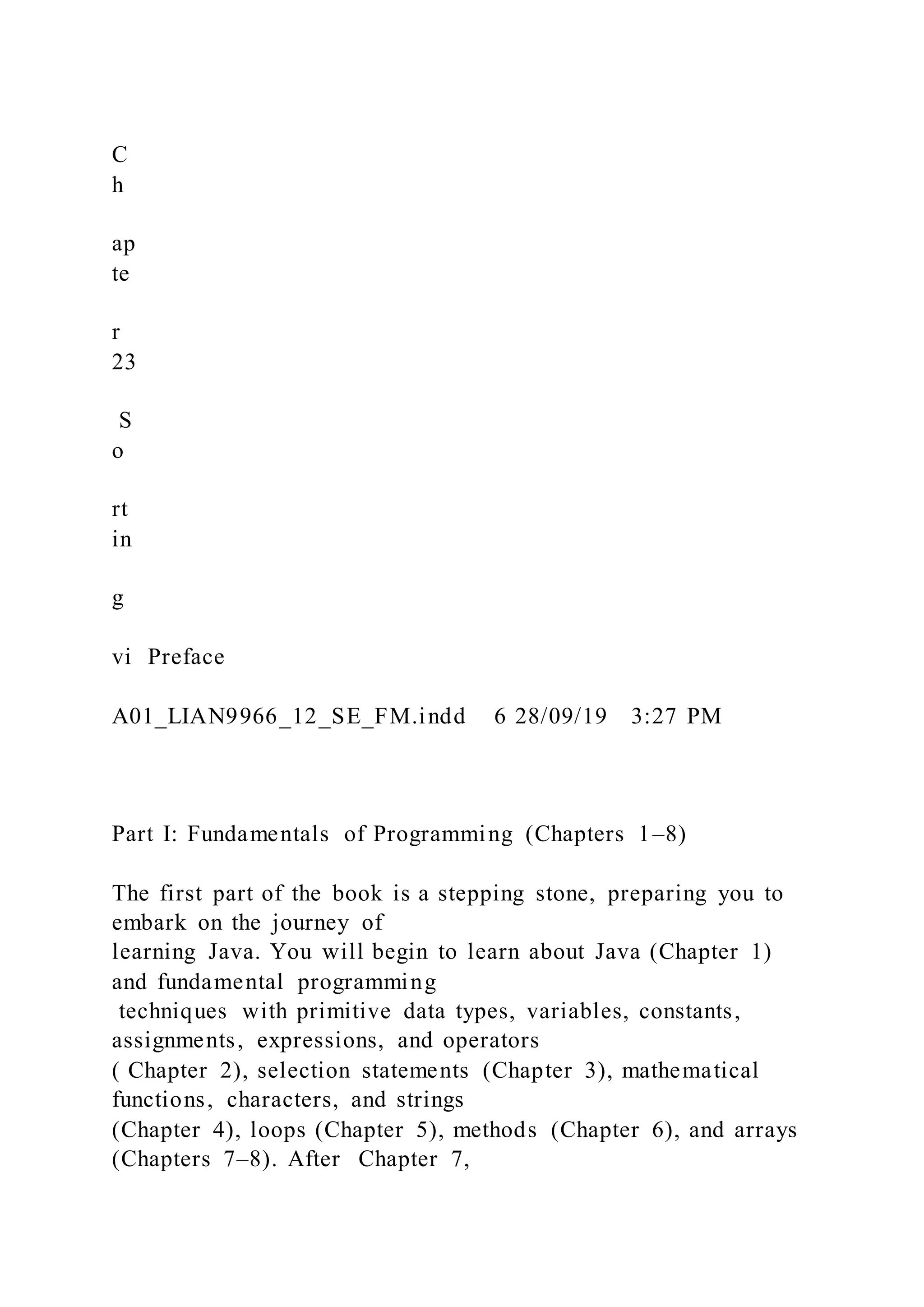 C
h
ap
te
r
23
S
o
rt
in
g
vi Preface
A01_LIAN9966_12_SE_FM.indd 6 28/09/19 3:27 PM
Part I: Fundamentals of Programming (Chapters 1–8)
The first part of the book is a stepping stone, preparing you to
embark on the journey of
learning Java. You will begin to learn about Java (Chapter 1)
and fundamental programming
techniques with primitive data types, variables, constants,
assignments, expressions, and operators
( Chapter 2), selection statements (Chapter 3), mathematical
functions, characters, and strings
(Chapter 4), loops (Chapter 5), methods (Chapter 6), and arrays
(Chapters 7–8). After Chapter 7,
 