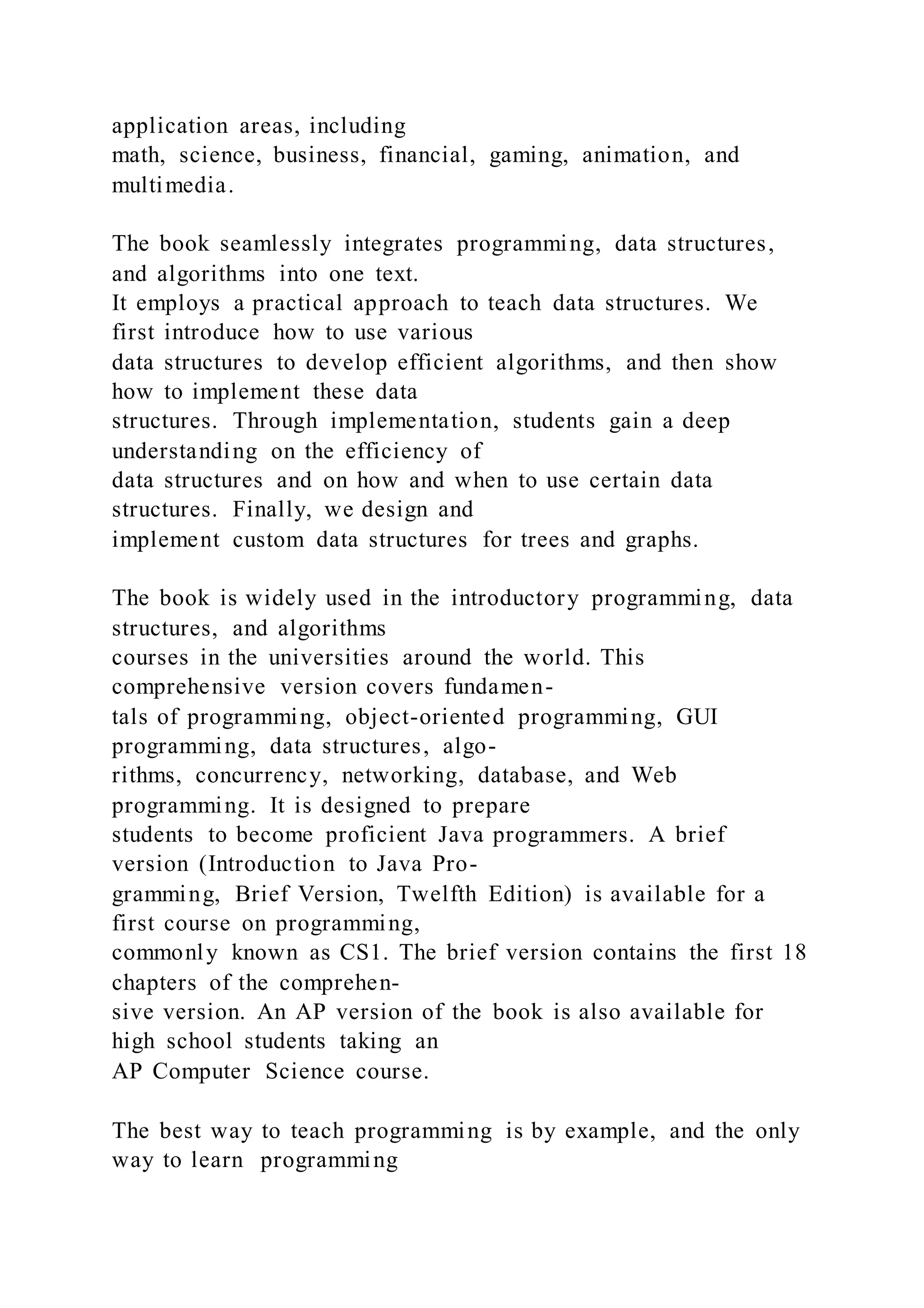 application areas, including
math, science, business, financial, gaming, animation, and
multimedia.
The book seamlessly integrates programming, data structures,
and algorithms into one text.
It employs a practical approach to teach data structures. We
first introduce how to use various
data structures to develop efficient algorithms, and then show
how to implement these data
structures. Through implementation, students gain a deep
understanding on the efficiency of
data structures and on how and when to use certain data
structures. Finally, we design and
implement custom data structures for trees and graphs.
The book is widely used in the introductory programming, data
structures, and algorithms
courses in the universities around the world. This
comprehensive version covers fundamen-
tals of programming, object-oriented programming, GUI
programming, data structures, algo-
rithms, concurrency, networking, database, and Web
programming. It is designed to prepare
students to become proficient Java programmers. A brief
version (Introduction to Java Pro-
gramming, Brief Version, Twelfth Edition) is available for a
first course on programming,
commonly known as CS1. The brief version contains the first 18
chapters of the comprehen-
sive version. An AP version of the book is also available for
high school students taking an
AP Computer Science course.
The best way to teach programming is by example, and the only
way to learn programming
 