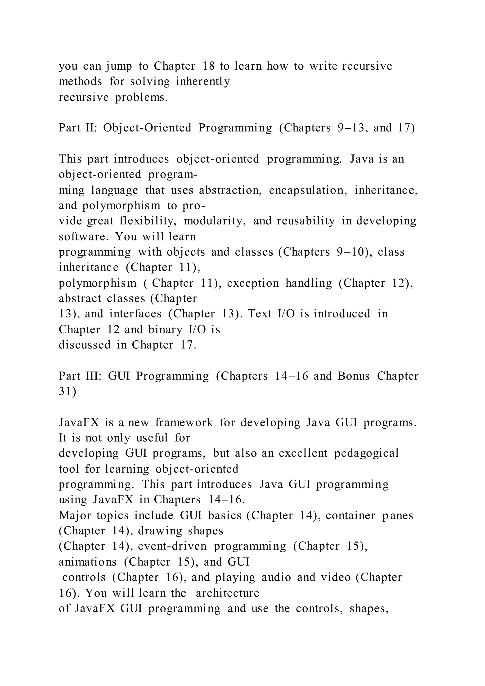 you can jump to Chapter 18 to learn how to write recursive
methods for solving inherently
recursive problems.
Part II: Object-Oriented Programming (Chapters 9–13, and 17)
This part introduces object-oriented programming. Java is an
object-oriented program-
ming language that uses abstraction, encapsulation, inheritance,
and polymorphism to pro-
vide great flexibility, modularity, and reusability in developing
software. You will learn
programming with objects and classes (Chapters 9–10), class
inheritance (Chapter 11),
polymorphism ( Chapter 11), exception handling (Chapter 12),
abstract classes (Chapter
13), and interfaces (Chapter 13). Text I/O is introduced in
Chapter 12 and binary I/O is
discussed in Chapter 17.
Part III: GUI Programming (Chapters 14–16 and Bonus Chapter
31)
JavaFX is a new framework for developing Java GUI programs.
It is not only useful for
developing GUI programs, but also an excellent pedagogical
tool for learning object-oriented
programming. This part introduces Java GUI programming
using JavaFX in Chapters 14–16.
Major topics include GUI basics (Chapter 14), container panes
(Chapter 14), drawing shapes
(Chapter 14), event-driven programming (Chapter 15),
animations (Chapter 15), and GUI
controls (Chapter 16), and playing audio and video (Chapter
16). You will learn the architecture
of JavaFX GUI programming and use the controls, shapes,
 