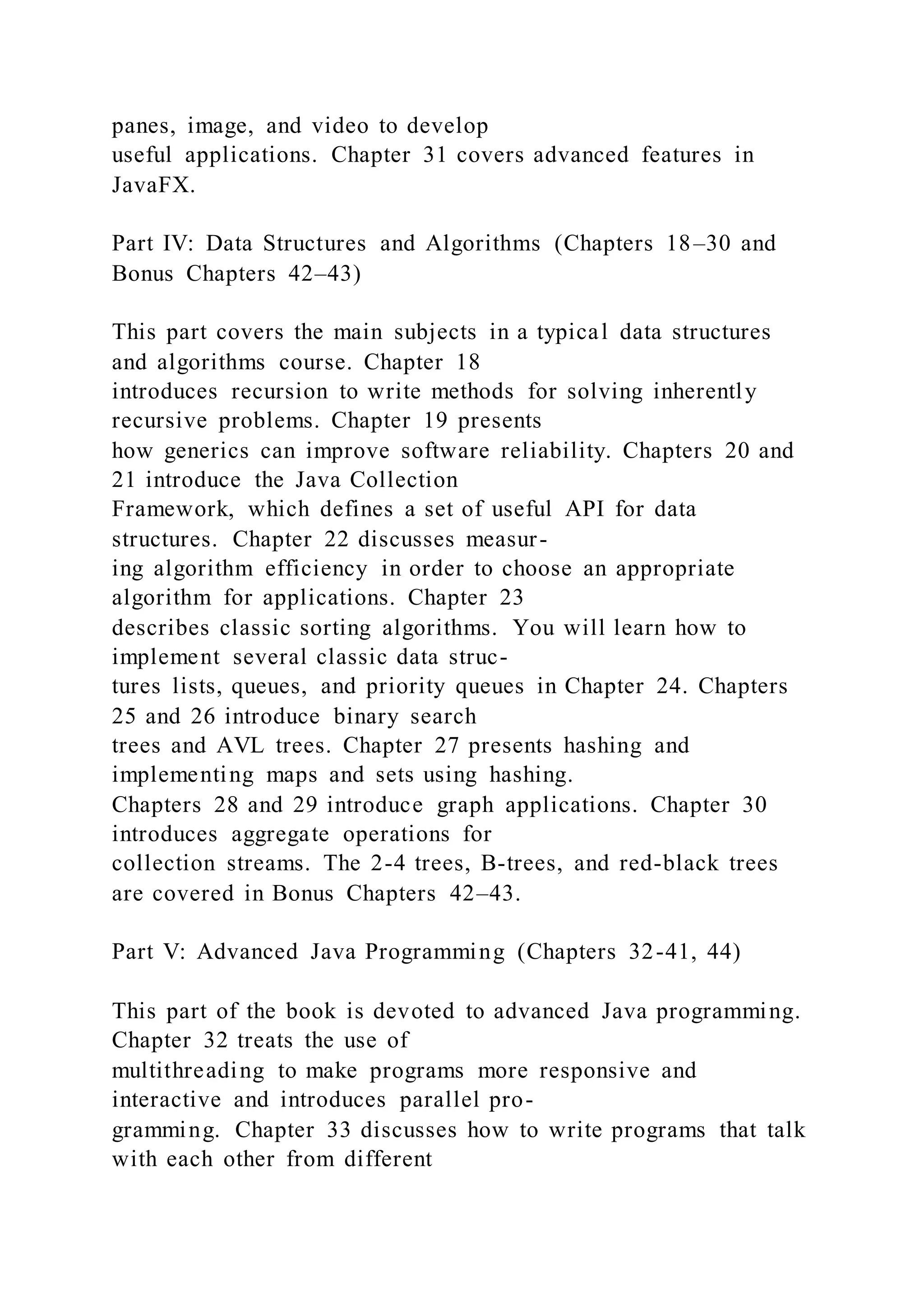 panes, image, and video to develop
useful applications. Chapter 31 covers advanced features in
JavaFX.
Part IV: Data Structures and Algorithms (Chapters 18–30 and
Bonus Chapters 42–43)
This part covers the main subjects in a typical data structures
and algorithms course. Chapter 18
introduces recursion to write methods for solving inherently
recursive problems. Chapter 19 presents
how generics can improve software reliability. Chapters 20 and
21 introduce the Java Collection
Framework, which defines a set of useful API for data
structures. Chapter 22 discusses measur-
ing algorithm efficiency in order to choose an appropriate
algorithm for applications. Chapter 23
describes classic sorting algorithms. You will learn how to
implement several classic data struc-
tures lists, queues, and priority queues in Chapter 24. Chapters
25 and 26 introduce binary search
trees and AVL trees. Chapter 27 presents hashing and
implementing maps and sets using hashing.
Chapters 28 and 29 introduce graph applications. Chapter 30
introduces aggregate operations for
collection streams. The 2-4 trees, B-trees, and red-black trees
are covered in Bonus Chapters 42–43.
Part V: Advanced Java Programming (Chapters 32-41, 44)
This part of the book is devoted to advanced Java programming.
Chapter 32 treats the use of
multithreading to make programs more responsive and
interactive and introduces parallel pro-
gramming. Chapter 33 discusses how to write programs that talk
with each other from different
 