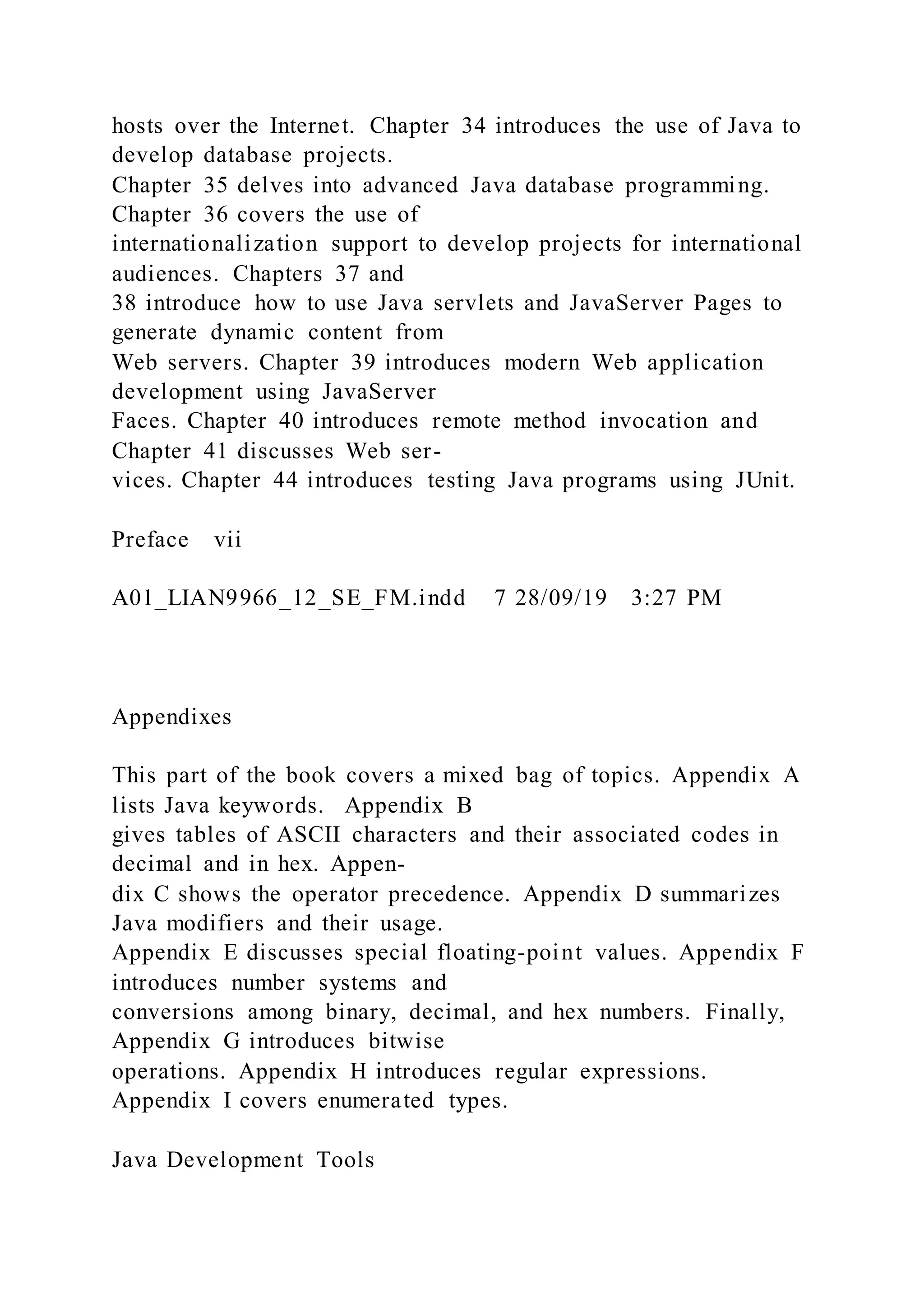 hosts over the Internet. Chapter 34 introduces the use of Java to
develop database projects.
Chapter 35 delves into advanced Java database programming.
Chapter 36 covers the use of
internationalization support to develop projects for international
audiences. Chapters 37 and
38 introduce how to use Java servlets and JavaServer Pages to
generate dynamic content from
Web servers. Chapter 39 introduces modern Web application
development using JavaServer
Faces. Chapter 40 introduces remote method invocation and
Chapter 41 discusses Web ser-
vices. Chapter 44 introduces testing Java programs using JUnit.
Preface vii
A01_LIAN9966_12_SE_FM.indd 7 28/09/19 3:27 PM
Appendixes
This part of the book covers a mixed bag of topics. Appendix A
lists Java keywords. Appendix B
gives tables of ASCII characters and their associated codes in
decimal and in hex. Appen-
dix C shows the operator precedence. Appendix D summarizes
Java modifiers and their usage.
Appendix E discusses special floating-point values. Appendix F
introduces number systems and
conversions among binary, decimal, and hex numbers. Finally,
Appendix G introduces bitwise
operations. Appendix H introduces regular expressions.
Appendix I covers enumerated types.
Java Development Tools
 
