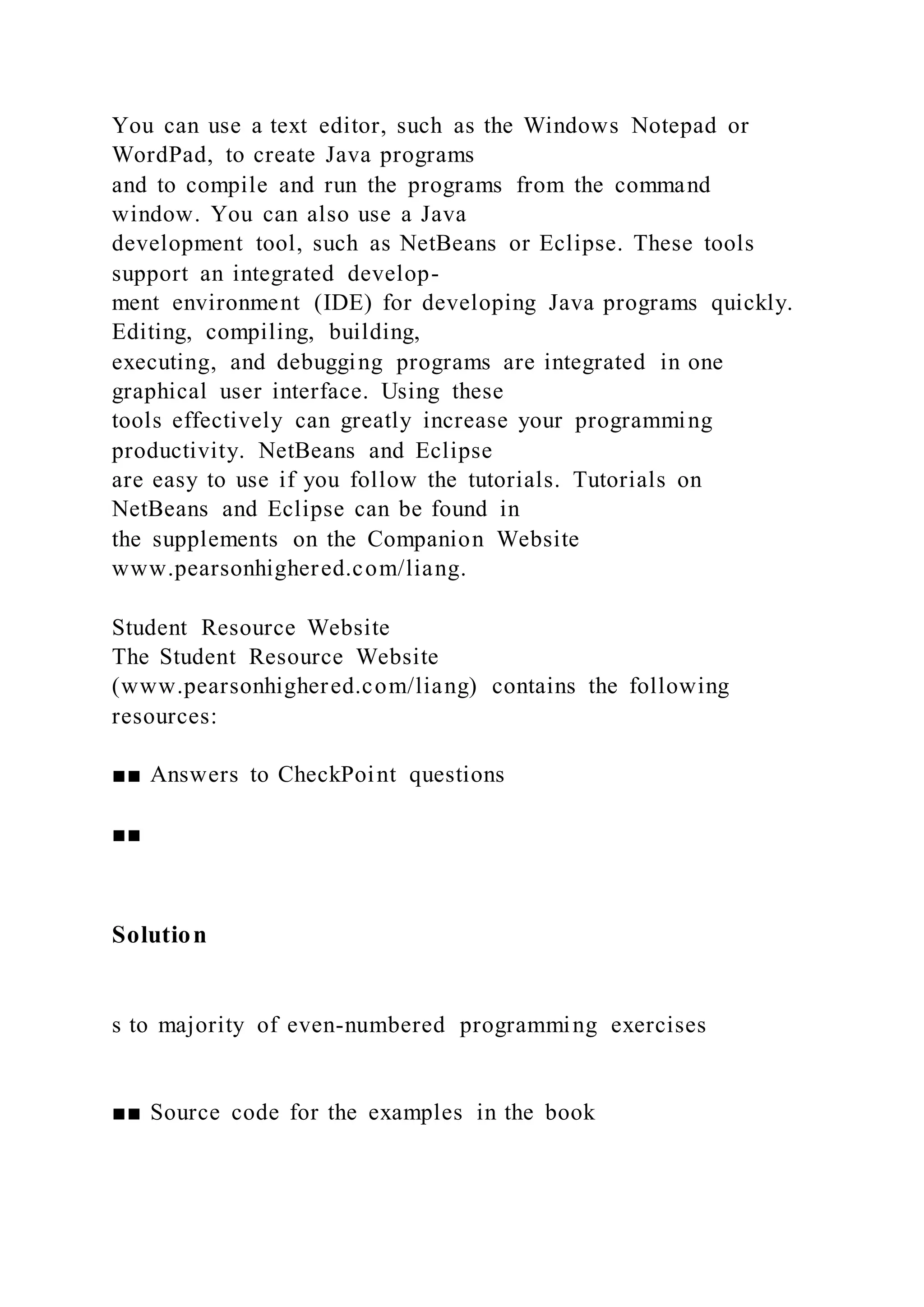 You can use a text editor, such as the Windows Notepad or
WordPad, to create Java programs
and to compile and run the programs from the command
window. You can also use a Java
development tool, such as NetBeans or Eclipse. These tools
support an integrated develop-
ment environment (IDE) for developing Java programs quickly.
Editing, compiling, building,
executing, and debugging programs are integrated in one
graphical user interface. Using these
tools effectively can greatly increase your programming
productivity. NetBeans and Eclipse
are easy to use if you follow the tutorials. Tutorials on
NetBeans and Eclipse can be found in
the supplements on the Companion Website
www.pearsonhighered.com/liang.
Student Resource Website
The Student Resource Website
(www.pearsonhighered.com/liang) contains the following
resources:
■■ Answers to CheckPoint questions
■■
Solution
s to majority of even-numbered programming exercises
■■ Source code for the examples in the book
 