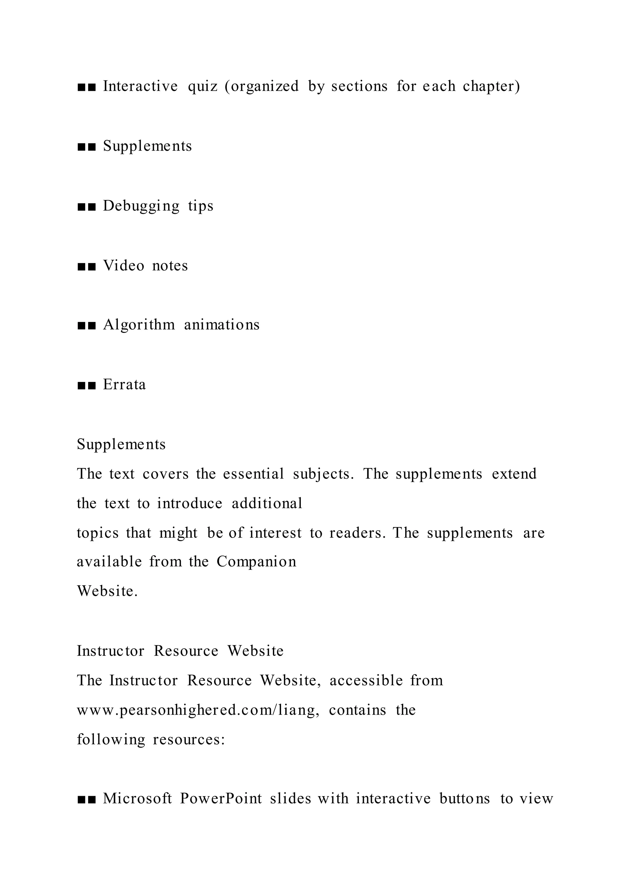 ■■ Interactive quiz (organized by sections for each chapter)
■■ Supplements
■■ Debugging tips
■■ Video notes
■■ Algorithm animations
■■ Errata
Supplements
The text covers the essential subjects. The supplements extend
the text to introduce additional
topics that might be of interest to readers. The supplements are
available from the Companion
Website.
Instructor Resource Website
The Instructor Resource Website, accessible from
www.pearsonhighered.com/liang, contains the
following resources:
■■ Microsoft PowerPoint slides with interactive buttons to view
 