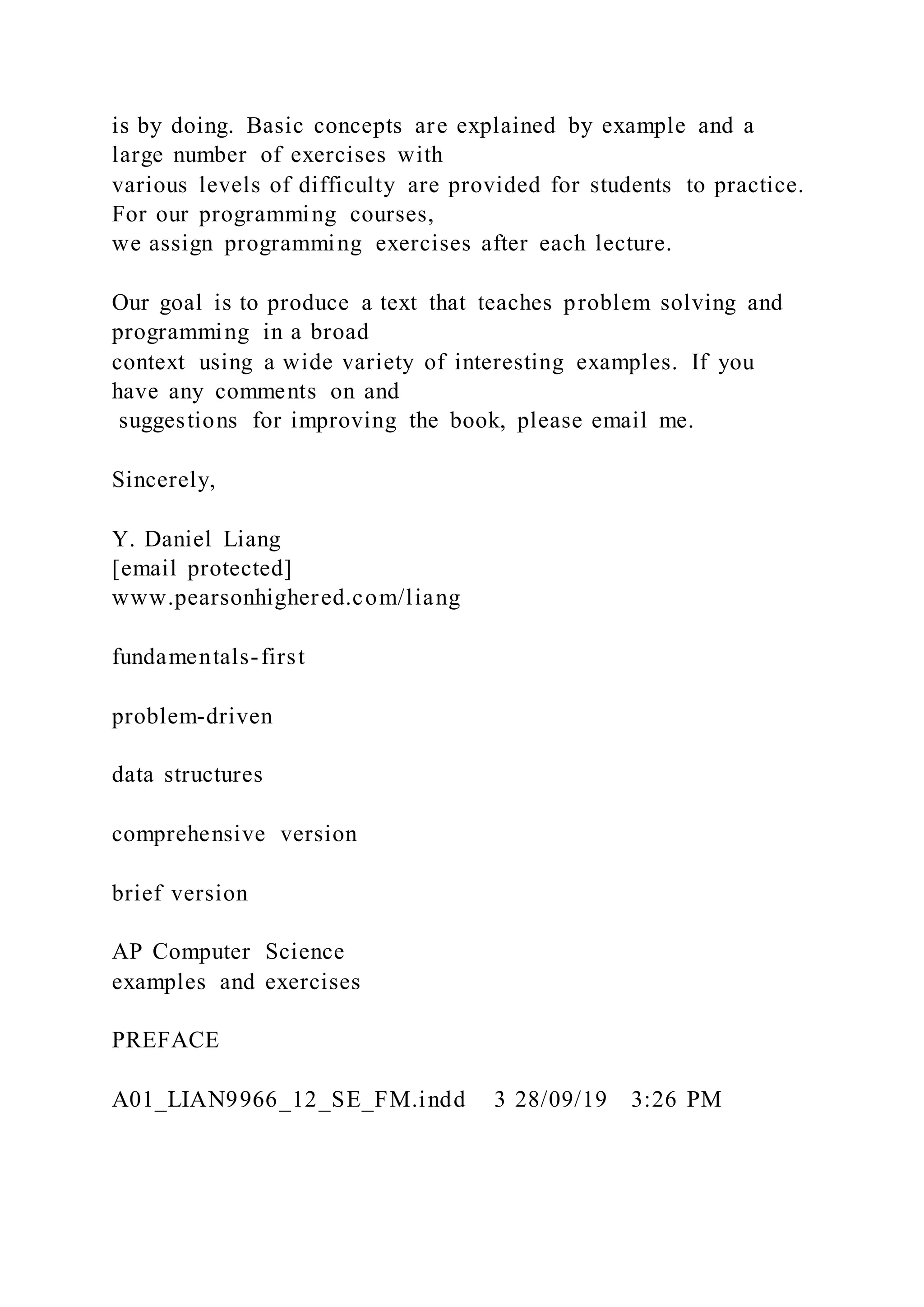 is by doing. Basic concepts are explained by example and a
large number of exercises with
various levels of difficulty are provided for students to practice.
For our programming courses,
we assign programming exercises after each lecture.
Our goal is to produce a text that teaches problem solving and
programming in a broad
context using a wide variety of interesting examples. If you
have any comments on and
suggestions for improving the book, please email me.
Sincerely,
Y. Daniel Liang
[email protected]
www.pearsonhighered.com/liang
fundamentals-first
problem-driven
data structures
comprehensive version
brief version
AP Computer Science
examples and exercises
PREFACE
A01_LIAN9966_12_SE_FM.indd 3 28/09/19 3:26 PM
 