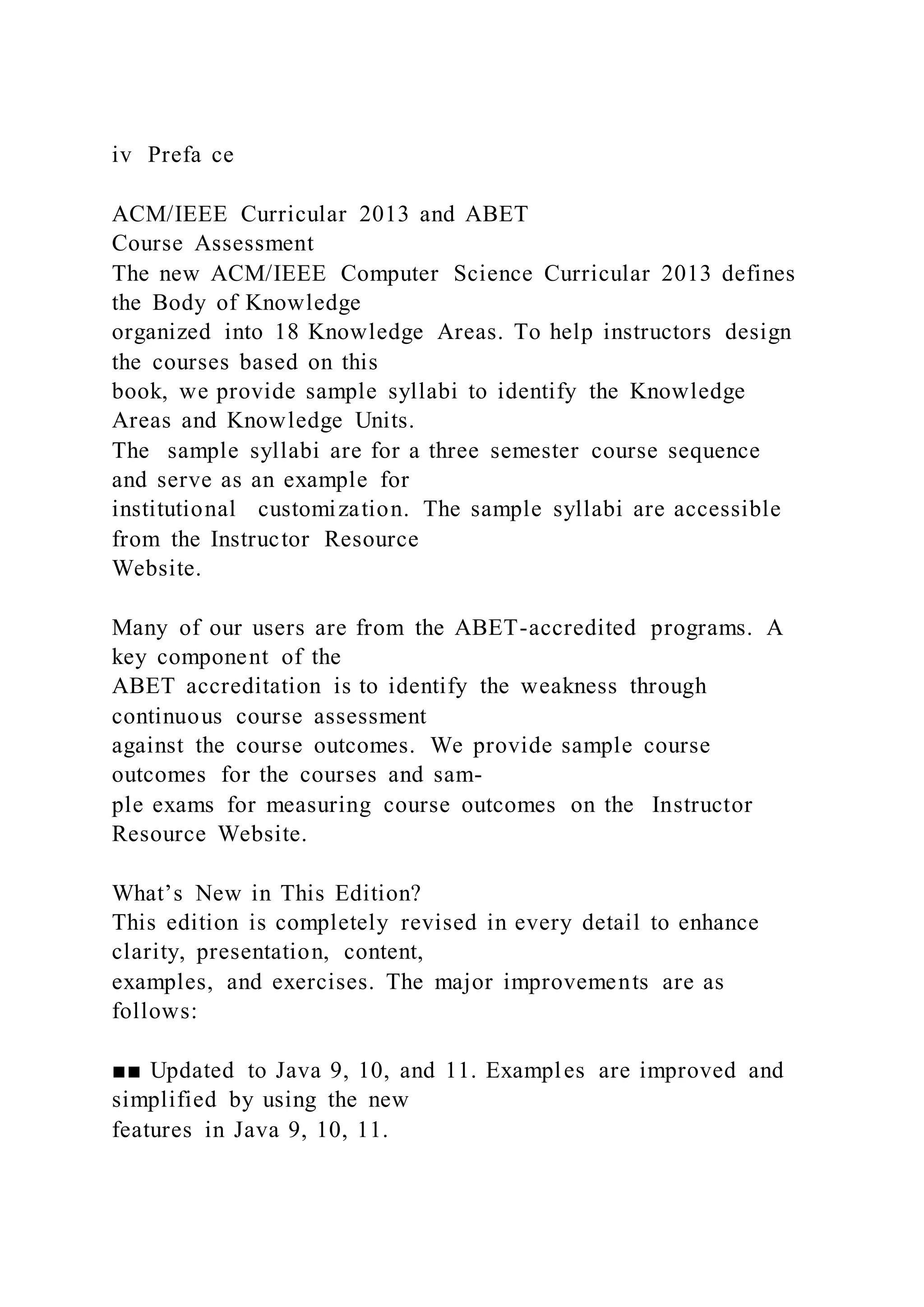 iv Prefa ce
ACM/IEEE Curricular 2013 and ABET
Course Assessment
The new ACM/IEEE Computer Science Curricular 2013 defines
the Body of Knowledge
organized into 18 Knowledge Areas. To help instructors design
the courses based on this
book, we provide sample syllabi to identify the Knowledge
Areas and Knowledge Units.
The sample syllabi are for a three semester course sequence
and serve as an example for
institutional customization. The sample syllabi are accessible
from the Instructor Resource
Website.
Many of our users are from the ABET-accredited programs. A
key component of the
ABET accreditation is to identify the weakness through
continuous course assessment
against the course outcomes. We provide sample course
outcomes for the courses and sam-
ple exams for measuring course outcomes on the Instructor
Resource Website.
What’s New in This Edition?
This edition is completely revised in every detail to enhance
clarity, presentation, content,
examples, and exercises. The major improvements are as
follows:
■■ Updated to Java 9, 10, and 11. Examples are improved and
simplified by using the new
features in Java 9, 10, 11.
 