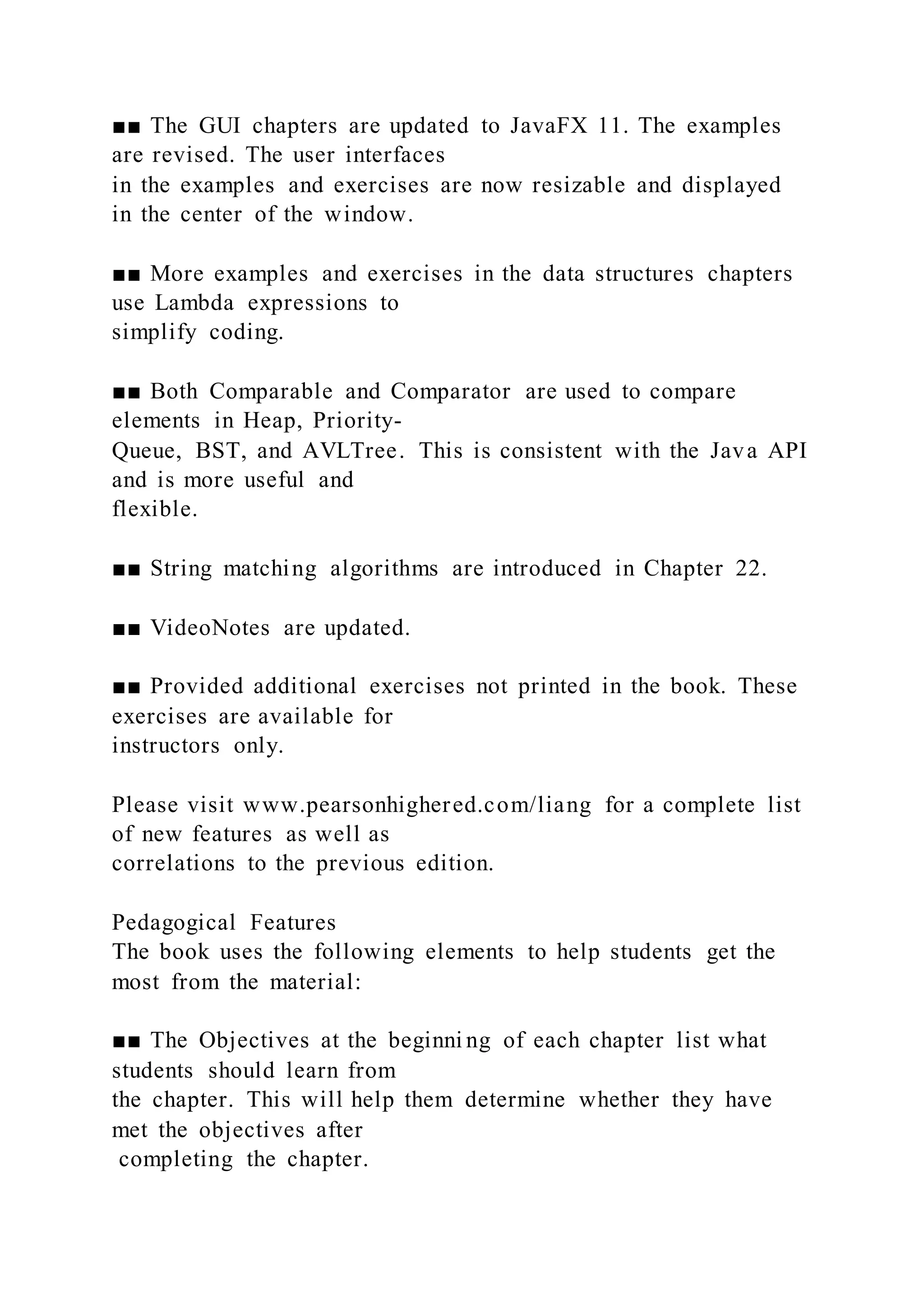 ■■ The GUI chapters are updated to JavaFX 11. The examples
are revised. The user interfaces
in the examples and exercises are now resizable and displayed
in the center of the window.
■■ More examples and exercises in the data structures chapters
use Lambda expressions to
simplify coding.
■■ Both Comparable and Comparator are used to compare
elements in Heap, Priority-
Queue, BST, and AVLTree. This is consistent with the Java API
and is more useful and
flexible.
■■ String matching algorithms are introduced in Chapter 22.
■■ VideoNotes are updated.
■■ Provided additional exercises not printed in the book. These
exercises are available for
instructors only.
Please visit www.pearsonhighered.com/liang for a complete list
of new features as well as
correlations to the previous edition.
Pedagogical Features
The book uses the following elements to help students get the
most from the material:
■■ The Objectives at the beginni ng of each chapter list what
students should learn from
the chapter. This will help them determine whether they have
met the objectives after
completing the chapter.
 