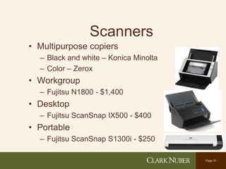 Page 10
Scanners
• Multipurpose copiers
– Black and white – Konica Minolta
– Color – Zerox
• Workgroup
– Fujitsu N1800 - $1,400
• Desktop
– Fujitsu ScanSnap IX500 - $400
• Portable
– Fujitsu ScanSnap S1300i - $250
 