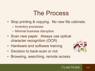 Page 6
The Process
• Stop printing & copying. No new file cabinets
– Inventory processes
– Minimal business disruption
• Scan new paper. Always use optical
character recognition (OCR)
• Hardware and software training
• Decision to back-scan or not
• Browsing, searching, remote access
 