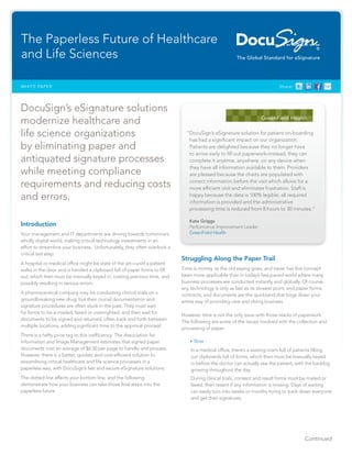 Continued
Share:WHITE PAPER
DocuSign’s eSignature solutions
modernize healthcare and
life science organizations
by eliminating paper and
antiquated signature processes
while meeting compliance
requirements and reducing costs
and errors.
Introduction
Your management and IT departments are driving towards tomorrow’s
wholly digital world, making critical technology investments in an
effort to streamline your business. Unfortunately, they often overlook a
critical last step.
A hospital or medical office might be state of the art—until a patient
walks in the door and is handed a clipboard full of paper forms to fill
out, which then must be manually keyed in, costing precious time, and
possibly resulting in serious errors.
A pharmaceutical company may be conducting clinical trials on a
groundbreaking new drug, but their crucial documentation and
signature procedures are often stuck in the past. They must wait
for forms to be e-mailed, faxed or overnighted, and then wait for
documents to be signed and returned, often back and forth between
multiple locations, adding significant time to the approval processi
.
There is a hefty price tag to this inefficiency: The Association for
Information and Image Management estimates that signed paper
documents cost an average of $6.50 per page to handle and process.
However, there is a better, quicker, and cost-efficient solution to
streamlining critical healthcare and life science processes in a
paperless way; with DocuSign’s fast and secure eSignature solutions.
The dotted line affects your bottom line, and the following
demonstrate how your business can take those final steps into the
paperless future.
Struggling Along the Paper Trail
Time is money, as the old saying goes, and never has this concept
been more applicable than in today’s fast-paced world where many
business processes are conducted instantly and globally. Of course,
any technology is only as fast as its slowest point, and paper forms,
contracts, and documents are the quicksand that bogs down your
entire way of providing care and doing business.
However, time is not the only issue with those stacks of paperwork.
The following are some of the issues involved with the collection and
processing of paper.
•	Slow
In a medical office, there’s a waiting room full of patients filling
out clipboards full of forms, which then must be manually keyed
in before the doctor can actually see the patient, with the backlog
growing throughout the day.
During clinical trials, consent and result forms must be mailed or
faxed, then resent if any information is missing. Days of waiting
can easily turn into weeks or months trying to track down everyone
and get their signatures.
The Paperless Future of Healthcare
and Life Sciences
“DocuSign’s eSignature solution for patient on-boarding
has had a significant impact on our organization.
Patients are delighted because they no longer have
to arrive early to fill out paperwork–instead, they can
complete it anytime, anywhere, on any device when
they have all information available to them. Providers
are pleased because the charts are populated with
correct information before the visit which allows for a
more efficient visit and eliminates frustration. Staff is
happy because the data is 100% legible, all required
information is provided and the administrative
processing time is reduced from 8 hours to 30 minutes.”
Kate Griggs
Performance Improvement Leader
GreenField Health
 