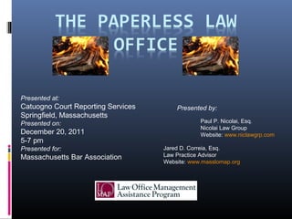 Paul P. Nicolai, Esq.
Nicolai Law Group
Website: www.niclawgrp.com
Jared D. Correia, Esq.
Law Practice Advisor
Website: www.masslomap.org
Presented by:
Presented at:
Catuogno Court Reporting Services
Springfield, Massachusetts
Presented on:
December 20, 2011
5-7 pm
Presented for:
Massachusetts Bar Association
 