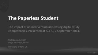 The Paperless Student 
The impact of an intervention addressing digital study 
competencies. Presented at ALT-C, 2 September 2014. 
Matt Cornock, ELDT 
Blayn Parkinson, HYMS 
University of York, UK 
 