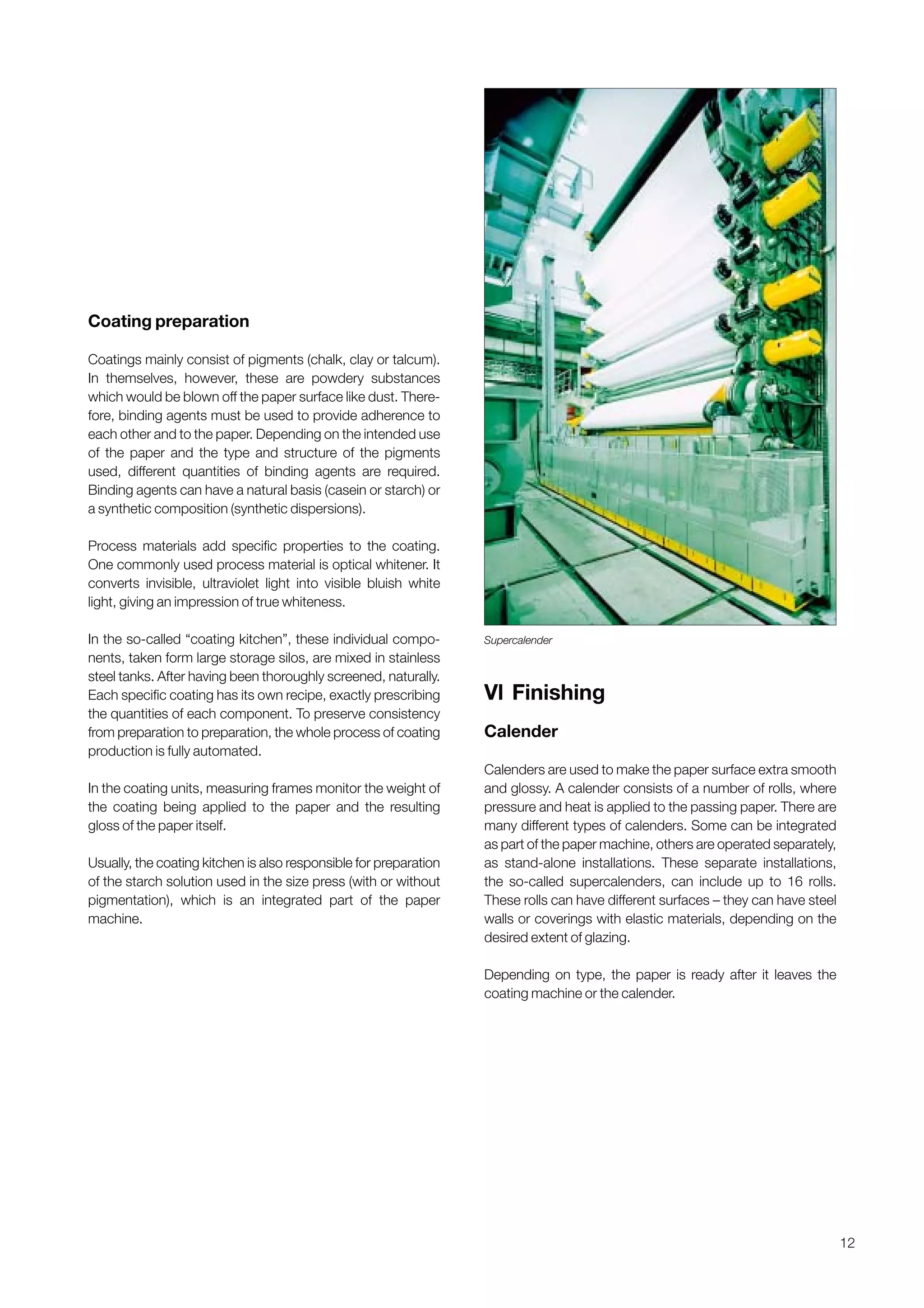 12
Coating preparation
Coatings mainly consist of pigments (chalk, clay or talcum).
In themselves, however, these are powdery substances
which would be blown off the paper surface like dust. There-
fore, binding agents must be used to provide adherence to
each other and to the paper. Depending on the intended use
of the paper and the type and structure of the pigments
used, different quantities of binding agents are required.
Binding agents can have a natural basis (casein or starch) or
a synthetic composition (synthetic dispersions).
Process materials add specific properties to the coating.
One commonly used process material is optical whitener. It
converts invisible, ultraviolet light into visible bluish white
light, giving an impression of true whiteness.
In the so-called “coating kitchen”, these individual compo-
nents, taken form large storage silos, are mixed in stainless
steel tanks. After having been thoroughly screened, naturally.
Each specific coating has its own recipe, exactly prescribing
the quantities of each component. To preserve consistency
from preparation to preparation, the whole process of coating
production is fully automated.
In the coating units, measuring frames monitor the weight of
the coating being applied to the paper and the resulting
gloss of the paper itself.
Usually, the coating kitchen is also responsible for preparation
of the starch solution used in the size press (with or without
pigmentation), which is an integrated part of the paper
machine.
Vl Finishing
Calender
Calenders are used to make the paper surface extra smooth
and glossy. A calender consists of a number of rolls, where
pressure and heat is applied to the passing paper. There are
many different types of calenders. Some can be integrated
as part of the paper machine, others are operated separately,
as stand-alone installations. These separate installations,
the so-called supercalenders, can include up to 16 rolls.
These rolls can have different surfaces – they can have steel
walls or coverings with elastic materials, depending on the
desired extent of glazing.
Depending on type, the paper is ready after it leaves the
coating machine or the calender.
Supercalender
Obtain a printed version of this brochure from the Idea Exchange at www.sappi.com
 