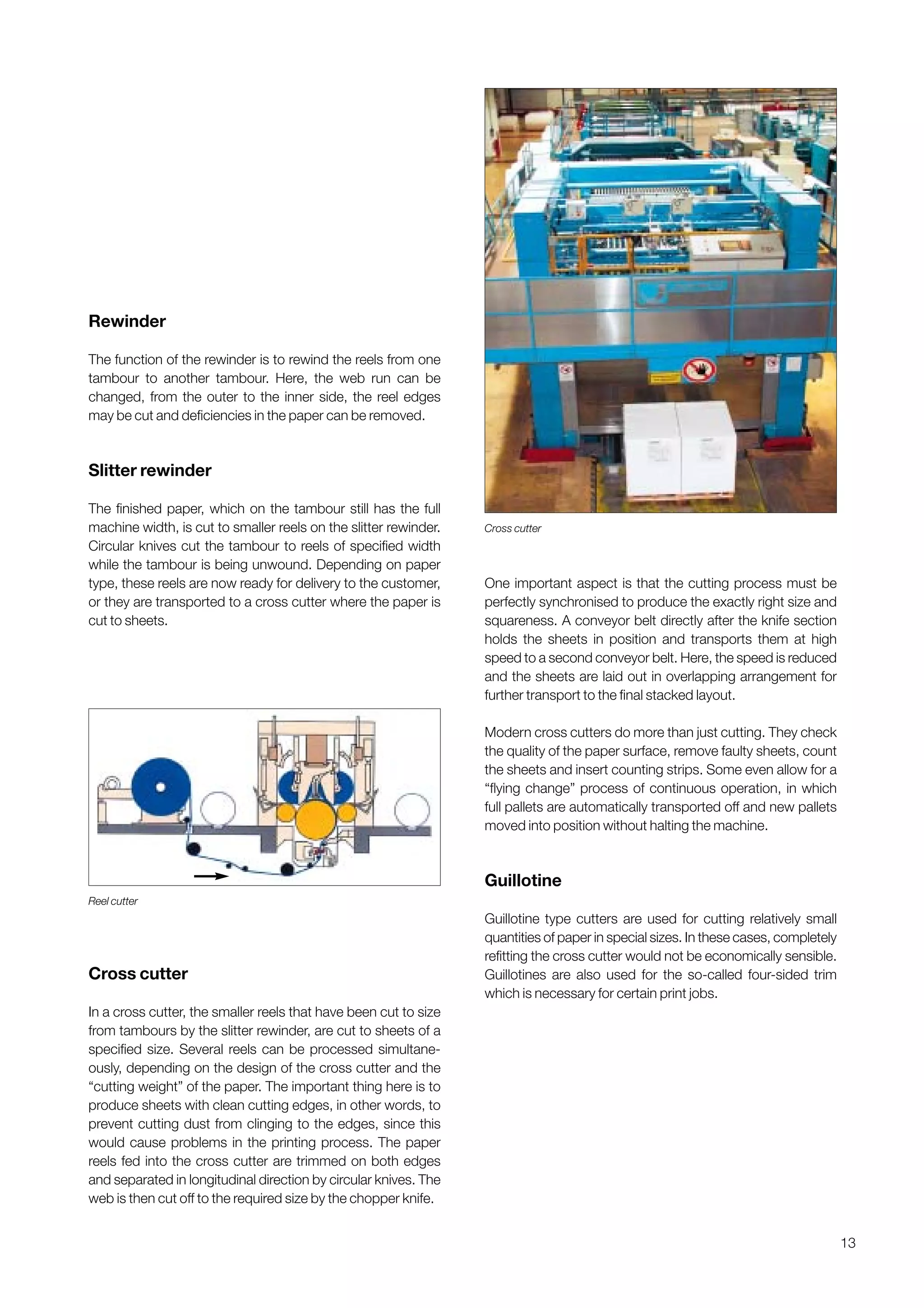 13
Rewinder
The function of the rewinder is to rewind the reels from one
tambour to another tambour. Here, the web run can be
changed, from the outer to the inner side, the reel edges
may be cut and deficiencies in the paper can be removed.
Slitter rewinder
The finished paper, which on the tambour still has the full
machine width, is cut to smaller reels on the slitter rewinder.
Circular knives cut the tambour to reels of specified width
while the tambour is being unwound. Depending on paper
type, these reels are now ready for delivery to the customer,
or they are transported to a cross cutter where the paper is
cut to sheets.
Cross cutter
In a cross cutter, the smaller reels that have been cut to size
from tambours by the slitter rewinder, are cut to sheets of a
specified size. Several reels can be processed simultane-
ously, depending on the design of the cross cutter and the
“cutting weight” of the paper. The important thing here is to
produce sheets with clean cutting edges, in other words, to
prevent cutting dust from clinging to the edges, since this
would cause problems in the printing process. The paper
reels fed into the cross cutter are trimmed on both edges
and separated in longitudinal direction by circular knives. The
web is then cut off to the required size by the chopper knife.
One important aspect is that the cutting process must be
perfectly synchronised to produce the exactly right size and
squareness. A conveyor belt directly after the knife section
holds the sheets in position and transports them at high
speed to a second conveyor belt. Here, the speed is reduced
and the sheets are laid out in overlapping arrangement for
further transport to the final stacked layout.
Modern cross cutters do more than just cutting. They check
the quality of the paper surface, remove faulty sheets, count
the sheets and insert counting strips. Some even allow for a
“flying change” process of continuous operation, in which
full pallets are automatically transported off and new pallets
moved into position without halting the machine.
Guillotine
Guillotine type cutters are used for cutting relatively small
quantities of paper in special sizes. In these cases, completely
refitting the cross cutter would not be economically sensible.
Guillotines are also used for the so-called four-sided trim
which is necessary for certain print jobs.
Reel cutter
Cross cutter
Obtain a printed version of this brochure from the Idea Exchange at www.sappi.com
 