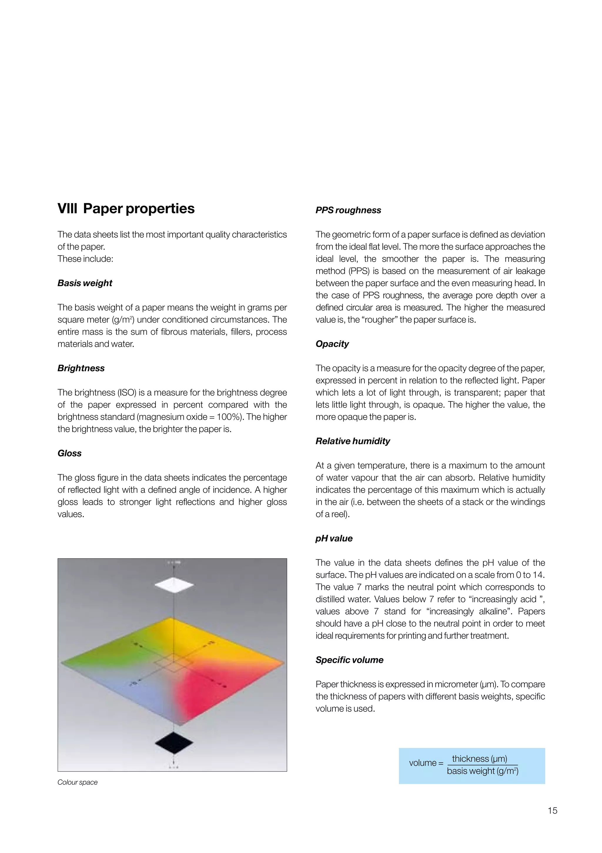 15
Vlll Paper properties
The data sheets list the most important quality characteristics
of the paper.
These include:
Basis weight
The basis weight of a paper means the weight in grams per
square meter (g/m2
) under conditioned circumstances. The
entire mass is the sum of fibrous materials, fillers, process
materials and water.
Brightness
The brightness (ISO) is a measure for the brightness degree
of the paper expressed in percent compared with the
brightness standard (magnesium oxide = 100%). The higher
the brightness value, the brighter the paper is.
Gloss
The gloss figure in the data sheets indicates the percentage
of reflected light with a defined angle of incidence. A higher
gloss leads to stronger light reflections and higher gloss
values.
PPS roughness
The geometric form of a paper surface is defined as deviation
from the ideal flat level. The more the surface approaches the
ideal level, the smoother the paper is. The measuring
method (PPS) is based on the measurement of air leakage
between the paper surface and the even measuring head. In
the case of PPS roughness, the average pore depth over a
defined circular area is measured. The higher the measured
value is, the “rougher” the paper surface is.
Opacity
The opacity is a measure for the opacity degree of the paper,
expressed in percent in relation to the reflected light. Paper
which lets a lot of light through, is transparent; paper that
lets little light through, is opaque. The higher the value, the
more opaque the paper is.
Relative humidity
At a given temperature, there is a maximum to the amount
of water vapour that the air can absorb. Relative humidity
indicates the percentage of this maximum which is actually
in the air (i.e. between the sheets of a stack or the windings
of a reel).
pH value
The value in the data sheets defines the pH value of the
surface. The pH values are indicated on a scale from 0 to 14.
The value 7 marks the neutral point which corresponds to
distilled water. Values below 7 refer to “increasingly acid ”,
values above 7 stand for “increasingly alkaline”. Papers
should have a pH close to the neutral point in order to meet
ideal requirements for printing and further treatment.
Specific volume
Paper thickness is expressed in micrometer (µm). To compare
the thickness of papers with different basis weights, specific
volume is used.
Colour space
thickness (µm)volume =
basis weight (g/m2
)
Obtain a printed version of this brochure from the Idea Exchange at www.sappi.com
 