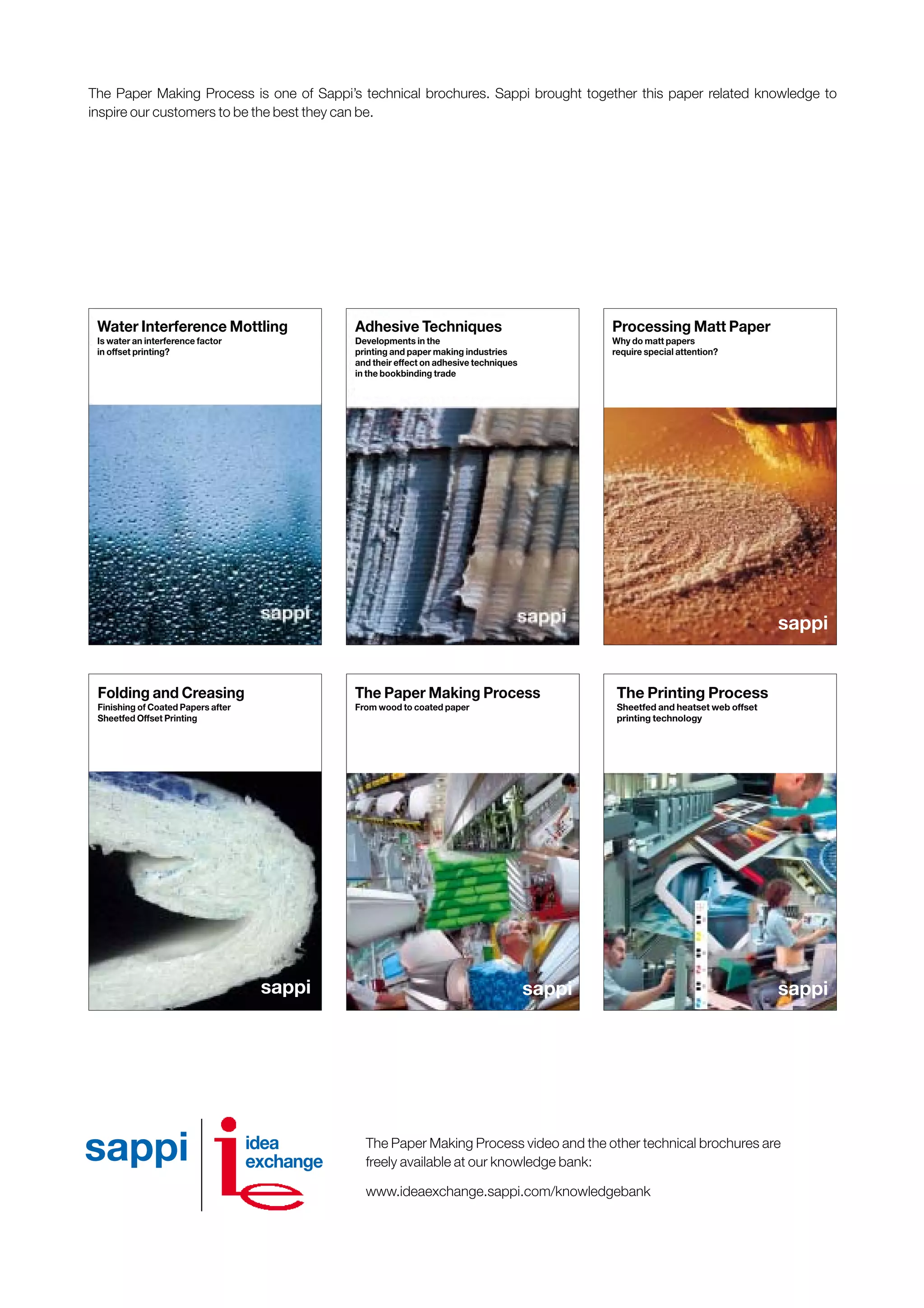 The Paper Making Process video and the other technical brochures are
freely available at our knowledge bank:
www.ideaexchange.sappi.com/knowledgebank
sappi
Water Interference Mottling
Is water an interference factor
in offset printing?
Folding and Creasing
Finishing of Coated Papers after
Sheetfed Offset Printing
Verarbeitung von Mattpapier
Warum verdienen Mattpapiere
besondere Beachtung?
sappi
Processing Matt Paper
Why do matt papers
require special attention?
The Paper Making Process is one of Sappi’s technical brochures. Sappi brought together this paper related knowledge to
inspire our customers to be the best they can be.
Adhesive Techniques
Developments in the
printing and paper making industries
and their effect on adhesive techniques
in the bookbinding trade
sappi
The Printing Process
Sheetfed and heatset web offset
printing technology
sappi
The Paper Making Process
From wood to coated paper
idea
exchangesappi
Obtain a printed version of this brochure from the Idea Exchange at www.sappi.com
 