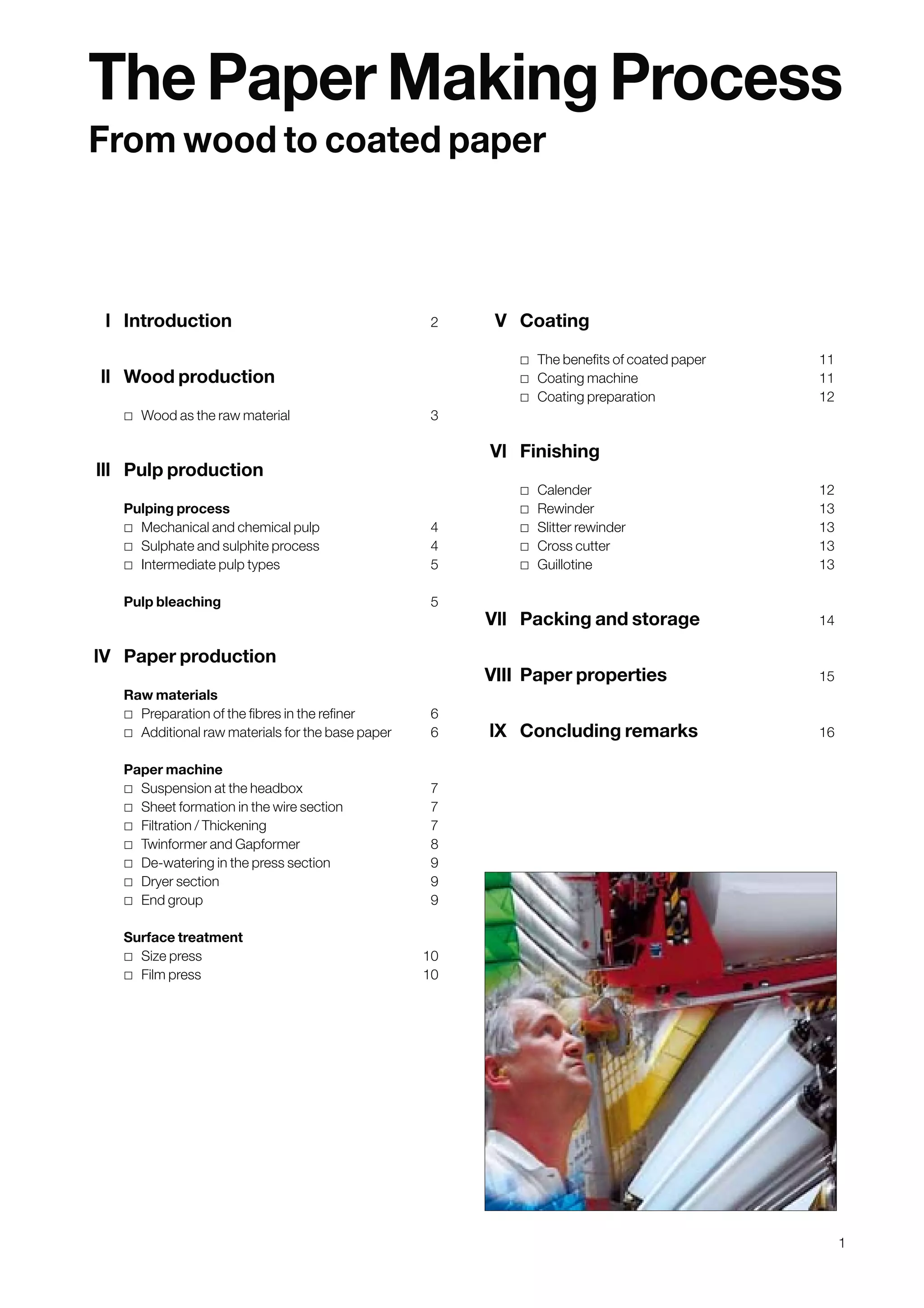 1
l Introduction 2
ll Wood production
˿ Wood as the raw material 3
lll Pulp production
Pulping process
˿ Mechanical and chemical pulp 4
˿ Sulphate and sulphite process 4
˿ Intermediate pulp types 5
Pulp bleaching 5
lV Paper production
Raw materials
˿ Preparation of the fibres in the refiner 6
˿ Additional raw materials for the base paper 6
Paper machine
˿ Suspension at the headbox 7
˿ Sheet formation in the wire section 7
˿ Filtration / Thickening 7
˿ Twinformer and Gapformer 8
˿ De-watering in the press section 9
˿ Dryer section 9
˿ End group 9
Surface treatment
˿ Size press 10
˿ Film press 10
V Coating
˿ The benefits of coated paper 11
˿ Coating machine 11
˿ Coating preparation 12
Vl Finishing
˿ Calender 12
˿ Rewinder 13
˿ Slitter rewinder 13
˿ Cross cutter 13
˿ Guillotine 13
Vll Packing and storage 14
VIII Paper properties 15
lX Concluding remarks 16
The Paper Making Process
From wood to coated paper
Obtain a printed version of this brochure from the Idea Exchange at www.sappi.com
 