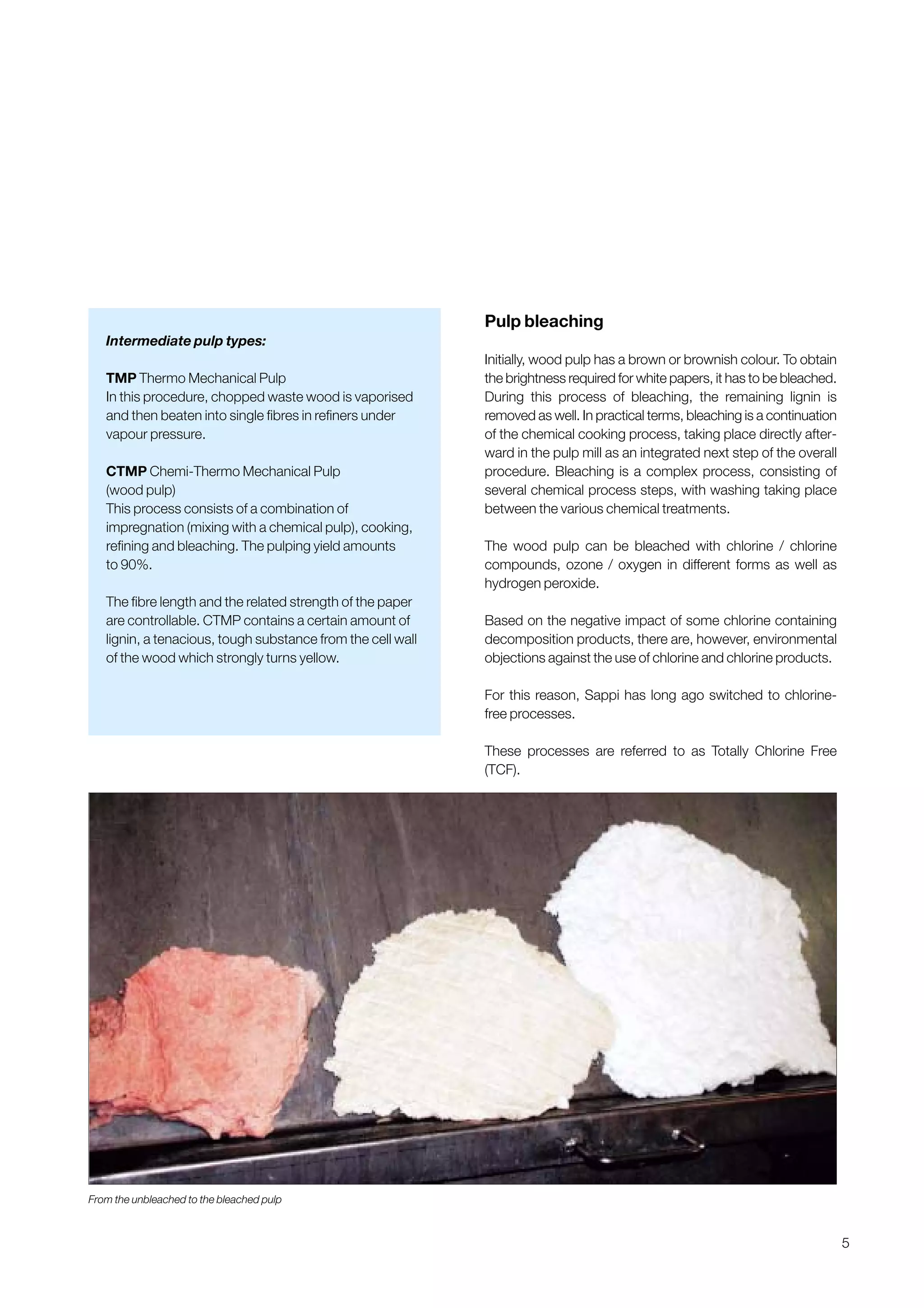 5
Pulp bleaching
Initially, wood pulp has a brown or brownish colour. To obtain
the brightness required for white papers, it has to be bleached.
During this process of bleaching, the remaining lignin is
removed as well. In practical terms, bleaching is a continuation
of the chemical cooking process, taking place directly after-
ward in the pulp mill as an integrated next step of the overall
procedure. Bleaching is a complex process, consisting of
several chemical process steps, with washing taking place
between the various chemical treatments.
The wood pulp can be bleached with chlorine / chlorine
compounds, ozone / oxygen in different forms as well as
hydrogen peroxide.
Based on the negative impact of some chlorine containing
decomposition products, there are, however, environmental
objections against the use of chlorine and chlorine products.
For this reason, Sappi has long ago switched to chlorine-
free processes.
These processes are referred to as Totally Chlorine Free
(TCF).
From the unbleached to the bleached pulp
Intermediate pulp types:
TMP Thermo Mechanical Pulp
In this procedure, chopped waste wood is vaporised
and then beaten into single fibres in refiners under
vapour pressure.
CTMP Chemi-Thermo Mechanical Pulp
(wood pulp)
This process consists of a combination of
impregnation (mixing with a chemical pulp), cooking,
refining and bleaching. The pulping yield amounts
to 90%.
The fibre length and the related strength of the paper
are controllable. CTMP contains a certain amount of
lignin, a tenacious, tough substance from the cell wall
of the wood which strongly turns yellow.
Obtain a printed version of this brochure from the Idea Exchange at www.sappi.com
 