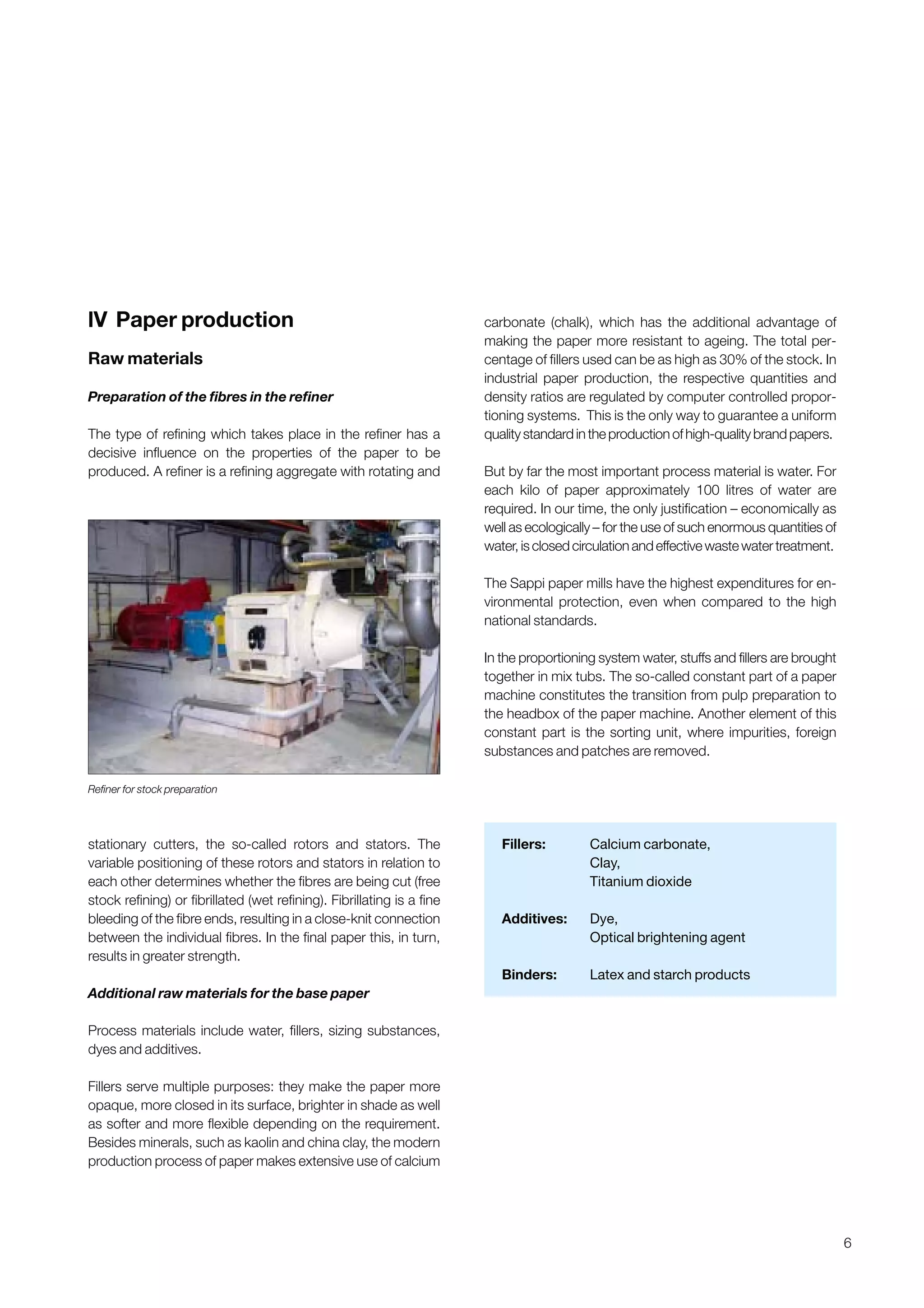 6
lV Paper production
Raw materials
Preparation of the fibres in the refiner
The type of refining which takes place in the refiner has a
decisive influence on the properties of the paper to be
produced. A refiner is a refining aggregate with rotating and
stationary cutters, the so-called rotors and stators. The
variable positioning of these rotors and stators in relation to
each other determines whether the fibres are being cut (free
stock refining) or fibrillated (wet refining). Fibrillating is a fine
bleeding of the fibre ends, resulting in a close-knit connection
between the individual fibres. In the final paper this, in turn,
results in greater strength.
Additional raw materials for the base paper
Process materials include water, fillers, sizing substances,
dyes and additives.
Fillers serve multiple purposes: they make the paper more
opaque, more closed in its surface, brighter in shade as well
as softer and more flexible depending on the requirement.
Besides minerals, such as kaolin and china clay, the modern
production process of paper makes extensive use of calcium
carbonate (chalk), which has the additional advantage of
making the paper more resistant to ageing. The total per-
centage of fillers used can be as high as 30% of the stock. In
industrial paper production, the respective quantities and
density ratios are regulated by computer controlled propor-
tioning systems. This is the only way to guarantee a uniform
qualitystandardintheproductionofhigh-qualitybrandpapers.
But by far the most important process material is water. For
each kilo of paper approximately 100 litres of water are
required. In our time, the only justification – economically as
well as ecologically – for the use of such enormous quantities of
water,isclosedcirculationandeffectivewastewatertreatment.
The Sappi paper mills have the highest expenditures for en-
vironmental protection, even when compared to the high
national standards.
In the proportioning system water, stuffs and fillers are brought
together in mix tubs. The so-called constant part of a paper
machine constitutes the transition from pulp preparation to
the headbox of the paper machine. Another element of this
constant part is the sorting unit, where impurities, foreign
substances and patches are removed.
Fillers: Calcium carbonate,
Clay,
Titanium dioxide
Additives: Dye,
Optical brightening agent
Binders: Latex and starch products
Refiner for stock preparation
Obtain a printed version of this brochure from the Idea Exchange at www.sappi.com
 