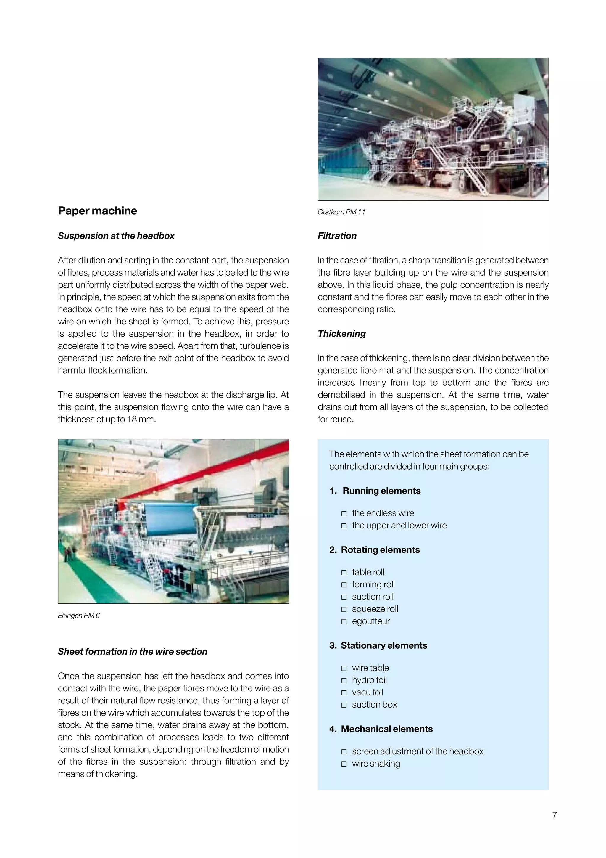 7
Paper machine
Suspension at the headbox
After dilution and sorting in the constant part, the suspension
of fibres, process materials and water has to be led to the wire
part uniformly distributed across the width of the paper web.
In principle, the speed at which the suspension exits from the
headbox onto the wire has to be equal to the speed of the
wire on which the sheet is formed. To achieve this, pressure
is applied to the suspension in the headbox, in order to
accelerate it to the wire speed. Apart from that, turbulence is
generated just before the exit point of the headbox to avoid
harmful flock formation.
The suspension leaves the headbox at the discharge lip. At
this point, the suspension flowing onto the wire can have a
thickness of up to 18 mm.
Sheet formation in the wire section
Once the suspension has left the headbox and comes into
contact with the wire, the paper fibres move to the wire as a
result of their natural flow resistance, thus forming a layer of
fibres on the wire which accumulates towards the top of the
stock. At the same time, water drains away at the bottom,
and this combination of processes leads to two different
forms of sheet formation, depending on the freedom of motion
of the fibres in the suspension: through filtration and by
means of thickening.
Filtration
In the case of filtration, a sharp transition is generated between
the fibre layer building up on the wire and the suspension
above. In this liquid phase, the pulp concentration is nearly
constant and the fibres can easily move to each other in the
corresponding ratio.
Thickening
In the case of thickening, there is no clear division between the
generated fibre mat and the suspension. The concentration
increases linearly from top to bottom and the fibres are
demobilised in the suspension. At the same time, water
drains out from all layers of the suspension, to be collected
for reuse.
Ehingen PM 6
Gratkorn PM 11
The elements with which the sheet formation can be
controlled are divided in four main groups:
1. Running elements
˿ the endless wire
˿ the upper and lower wire
2. Rotating elements
˿ table roll
˿ forming roll
˿ suction roll
˿ squeeze roll
˿ egoutteur
3. Stationary elements
˿ wire table
˿ hydro foil
˿ vacu foil
˿ suction box
4. Mechanical elements
˿ screen adjustment of the headbox
˿ wire shaking
Obtain a printed version of this brochure from the Idea Exchange at www.sappi.com
 
