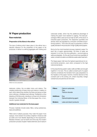 6
lV Paper production
Raw materials
Preparation of the fibres in the refiner
The type of refining which takes place in the refiner has a
decisive influence on the properties of the paper to be
produced. A refiner is a refining aggregate with rotating and
stationary cutters, the so-called rotors and stators. The
variable positioning of these rotors and stators in relation to
each other determines whether the fibres are being cut (free
stock refining) or fibrillated (wet refining). Fibrillating is a fine
bleeding of the fibre ends, resulting in a close-knit connection
between the individual fibres. In the final paper this, in turn,
results in greater strength.
Additional raw materials for the base paper
Process materials include water, fillers, sizing substances,
dyes and additives.
Fillers serve multiple purposes: they make the paper more
opaque, more closed in its surface, brighter in shade as well
as softer and more flexible depending on the requirement.
Besides minerals, such as kaolin and china clay, the modern
production process of paper makes extensive use of calcium
carbonate (chalk), which has the additional advantage of
making the paper more resistant to ageing. The total per-
centage of fillers used can be as high as 30% of the stock. In
industrial paper production, the respective quantities and
density ratios are regulated by computer controlled propor-
tioning systems. This is the only way to guarantee a uniform
qualitystandardintheproductionofhigh-qualitybrandpapers.
But by far the most important process material is water. For
each kilo of paper approximately 100 litres of water are
required. In our time, the only justification – economically as
well as ecologically – for the use of such enormous quantities of
water,isclosedcirculationandeffectivewastewatertreatment.
The Sappi paper mills have the highest expenditures for en-
vironmental protection, even when compared to the high
national standards.
In the proportioning system water, stuffs and fillers are brought
together in mix tubs. The so-called constant part of a paper
machine constitutes the transition from pulp preparation to
the headbox of the paper machine. Another element of this
constant part is the sorting unit, where impurities, foreign
substances and patches are removed.
Fillers: Calcium carbonate,
Clay,
Titanium dioxide
Additives: Dye,
Optical brightening agent
Binders: Latex and starch products
Refiner for stock preparation
Obtain a printed version of this brochure from the Idea Exchange at www.sappi.com
 