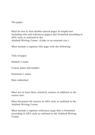 The paper:
Must be two to four double-spaced pages in length (not
including title and references pages) and formatted according to
APA style as outlined in the
Ashford Writing Center. (Links to an external site.)
Must include a separate title page with the following:
Title of paper
Student’s name
Course name and number
Instructor’s name
Date submitted
Must use at least three scholarly sources in addition to the
course text.
Must document all sources in APA style as outlined in the
Ashford Writing Center.
Must include a separate references page that is formatted
according to APA style as outlined in the Ashford Writing
Center.
 