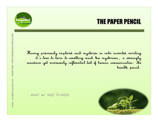 THE PAPER PENCIL
COM
THE PAPER PENCIL
WW.ECO‐PENCIL.C
Having previously explored such mysteries as who invented writing
AGE : HTTP;//WW
Having previously explored such mysteries as who invented writing
it’s time to turn to something much less mysterious, a seemingly
mundane yet enormously influential tool of human communication: the
humble pencil.
l.comHOME PA
p
care@eco‐pencil
WHAT we NEED TO KNOW
email : c
 