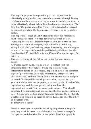 The paper's purpose is to provide practical experience in
effectively using health care research resources through library
databases and Internet search engines and to enable you to write
more effectively about public health administration topics. The
length of the paper should be from eight to ten double-spaced
pages, not including the title page, references, or any charts or
tables.
The paper must meet all APA standards and your references
must include at least five peer-reviewed journal articles.
Grading criteria will include organization, the depth of fact-
finding, the depth of analysis, sophistication of thinking,
strength and clarity of writing, paper formatting, and the degree
to which the paper followed the published guidelines. See the
Standardized Writing Rubric in the Course Content for specific
criteria.
Please select one of the following topics for your research
paper:
A. Public health partnerships are an important tool for
stretching limited resources. Using the literature and
information found in this course, explain in detail the different
types of partnerships (strategic orientation, categories, and
characteristics) and use that information to conduct an analysis
of two different public health partnerships. In your analysis,
you should describe the purposes, structure, goals of each of the
organizations and the two partnerships and how the
organizations quantify or measure their success. You should
conclude by comparing and contrasting the two partnerships and
describe any similarities and differences between them, identify
whether one program appears to have advantages over the other,
and explain why.
B. Interview a senior
leader or manager in a public health agency about a program
that they work in. You should describe the leader/manager's
background and describe his or her public health program in
 
