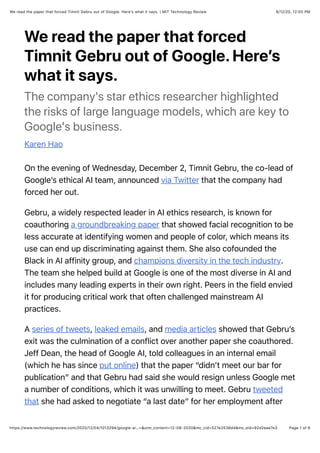 8/12/20, 12:00 PMWe read the paper that forced Timnit Gebru out of Google. Here’s what it says. | MIT Technology Review
Page 1 of 6https://www.technologyreview.com/2020/12/04/1013294/google-ai…=&utm_content=12-08-2020&mc_cid=527e2538d4&mc_eid=92d2eaa7e3
We read the paper that forced
Timnit Gebru out of Google. Here’s
what it says.
The company's star ethics researcher highlighted
the risks of large language models, which are key to
Google's business.
Karen Hao
On the evening of Wednesday, December 2, Timnit Gebru, the co-lead of
Google’s ethical AI team, announced via Twitter that the company had
forced her out.
Gebru, a widely respected leader in AI ethics research, is known for
coauthoring a groundbreaking paper that showed facial recognition to be
less accurate at identifying women and people of color, which means its
use can end up discriminating against them. She also cofounded the
Black in AI affinity group, and champions diversity in the tech industry.
The team she helped build at Google is one of the most diverse in AI and
includes many leading experts in their own right. Peers in the field envied
it for producing critical work that often challenged mainstream AI
practices.
A series of tweets, leaked emails, and media articles showed that Gebru’s
exit was the culmination of a conflict over another paper she coauthored.
Jeff Dean, the head of Google AI, told colleagues in an internal email
(which he has since put online) that the paper “didn’t meet our bar for
publication” and that Gebru had said she would resign unless Google met
a number of conditions, which it was unwilling to meet. Gebru tweeted
that she had asked to negotiate “a last date” for her employment after
 