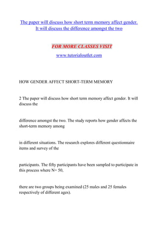 The paper will discuss how short term memory affect gender.
It will discuss the difference amongst the two
FOR MORE CLASSES VISIT
www.tutorialoutlet.com
HOW GENDER AFFECT SHORT-TERM MEMORY
2 The paper will discuss how short term memory affect gender. It will
discuss the
difference amongst the two. The study reports how gender affects the
short-term memory among
in different situations. The research explores different questionnaire
items and survey of the
participants. The fifty participants have been sampled to participate in
this process where N= 50,
there are two groups being examined (25 males and 25 females
respectively of different ages).
 
