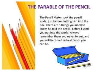 THE PARABLE OF THE PENCIL
    The Pencil Maker took the pencil
    aside, just before putting him into the
    box. There are 5 things you need to
    know, he told the pencil, before I send
    you out into the world. Always
    remember them and never forget, and
    you will become the best pencil you
    can be.
 