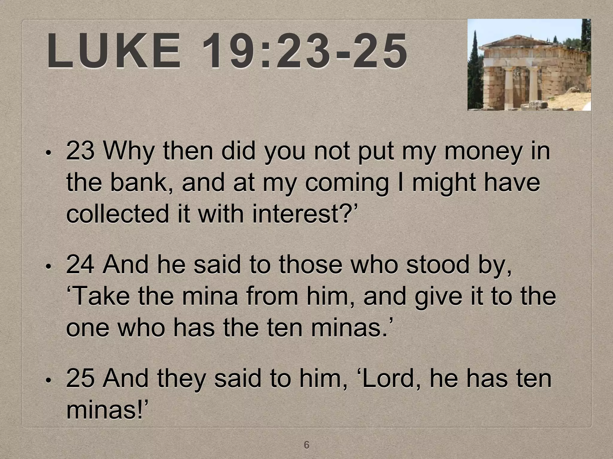 LUKE 19:23-25
• 23 Why then did you not put my money in
the bank, and at my coming I might have
collected it with interest?’
• 24 And he said to those who stood by,
‘Take the mina from him, and give it to the
one who has the ten minas.’
• 25 And they said to him, ‘Lord, he has ten
minas!’
6
 