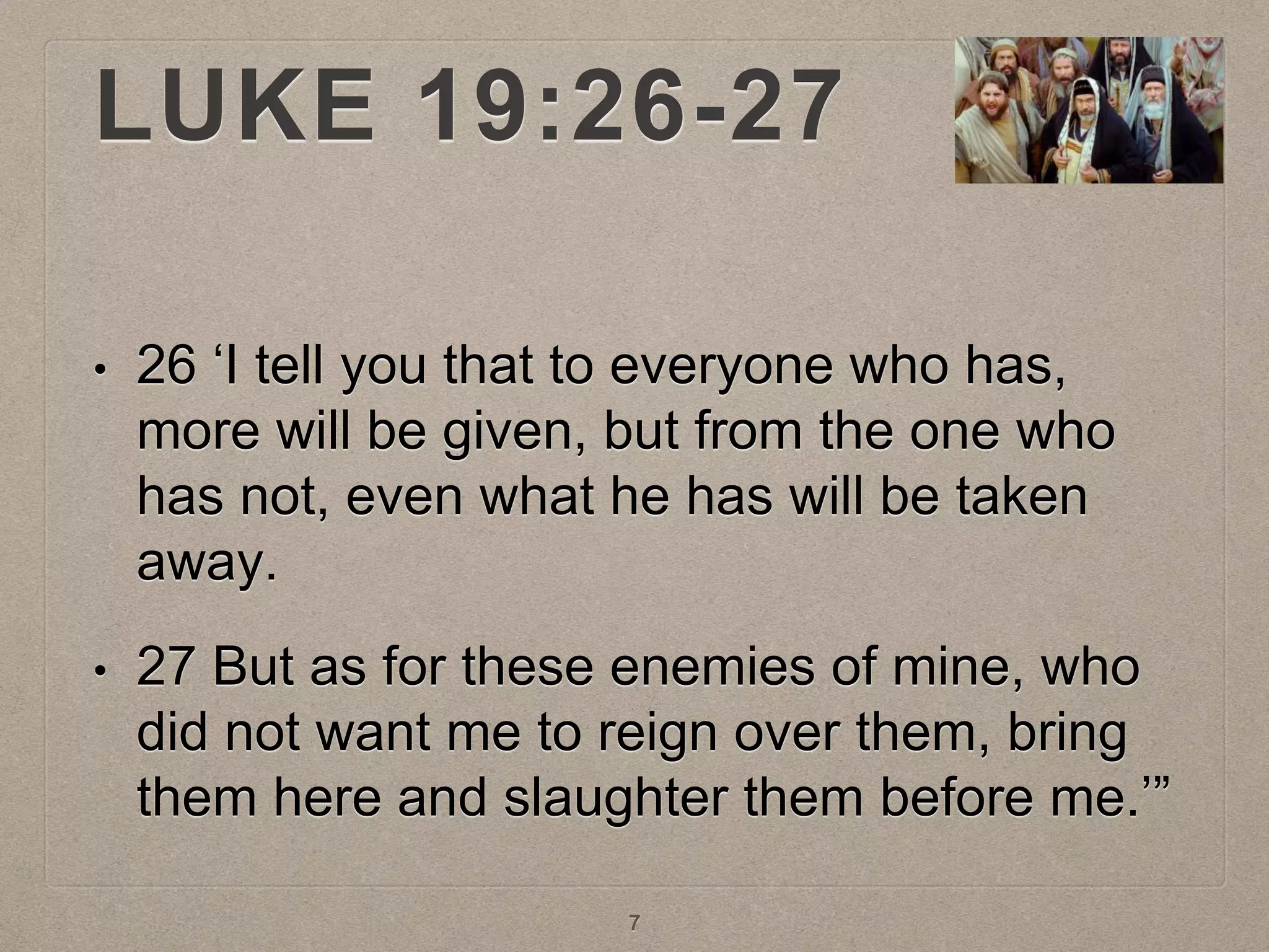 LUKE 19:26-27
• 26 ‘I tell you that to everyone who has,
more will be given, but from the one who
has not, even what he has will be taken
away.
• 27 But as for these enemies of mine, who
did not want me to reign over them, bring
them here and slaughter them before me.’”
7
 