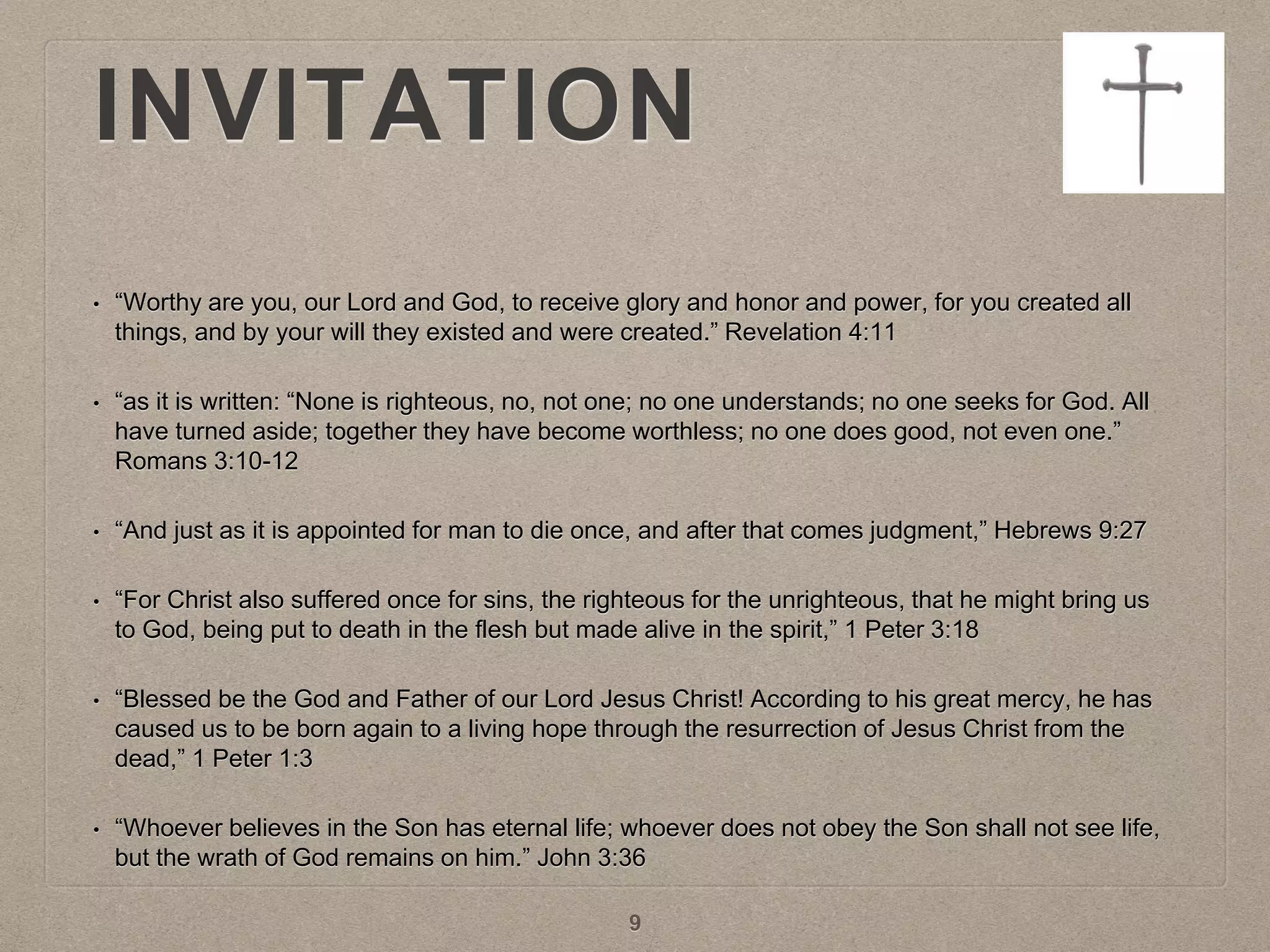 INVITATION
• “Worthy are you, our Lord and God, to receive glory and honor and power, for you created all
things, and by your will they existed and were created.” Revelation 4:11
• “as it is written: “None is righteous, no, not one; no one understands; no one seeks for God. All
have turned aside; together they have become worthless; no one does good, not even one.”
Romans 3:10-12
• “And just as it is appointed for man to die once, and after that comes judgment,” Hebrews 9:27
• “For Christ also suffered once for sins, the righteous for the unrighteous, that he might bring us
to God, being put to death in the flesh but made alive in the spirit,” 1 Peter 3:18
• “Blessed be the God and Father of our Lord Jesus Christ! According to his great mercy, he has
caused us to be born again to a living hope through the resurrection of Jesus Christ from the
dead,” 1 Peter 1:3
• “Whoever believes in the Son has eternal life; whoever does not obey the Son shall not see life,
but the wrath of God remains on him.” John 3:36
9
 