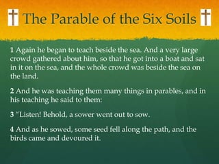 The Parable of the Six Soils
1 Again he began to teach beside the sea. And a very large
crowd gathered about him, so that ...