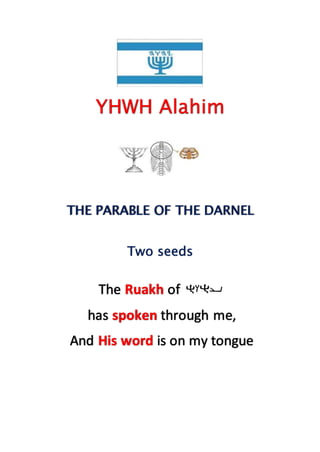 YHWH Alahim
THE PARABLE OF THE DARNEL
Two seeds
The Ruakh of
has spoken through me,
And His word is on my tongue
 