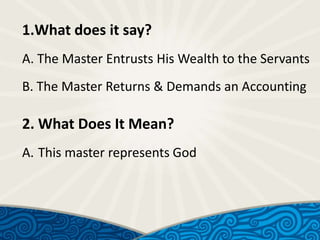 1.What does it say?
A. The Master Entrusts His Wealth to the Servants
B. The Master Returns & Demands an Accounting

2. What Does It Mean?
A. This master represents God

 