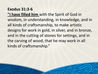 Exodus 31:3-6
"I have filled him with the Spirit of God in
wisdom, in understanding, in knowledge, and in
all kinds of craftsmanship, to make artistic
designs for work in gold, in silver, and in bronze,
and in the cutting of stones for settings, and in
the carving of wood, that he may work in all
kinds of craftsmanship.”

 