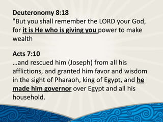 Deuteronomy 8:18
"But you shall remember the LORD your God,
for it is He who is giving you power to make
wealth

Acts 7:10
…and rescued him (Joseph) from all his
afflictions, and granted him favor and wisdom
in the sight of Pharaoh, king of Egypt, and he
made him governor over Egypt and all his
household.

 