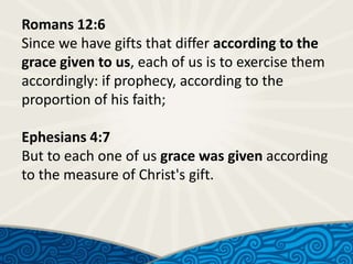 Romans 12:6
Since we have gifts that differ according to the
grace given to us, each of us is to exercise them
accordingly: if prophecy, according to the
proportion of his faith;
Ephesians 4:7
But to each one of us grace was given according
to the measure of Christ's gift.

 