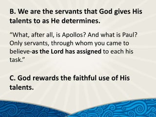 B. We are the servants that God gives His
talents to as He determines.
“What, after all, is Apollos? And what is Paul?
Only servants, through whom you came to
believe-as the Lord has assigned to each his
task.”

C. God rewards the faithful use of His
talents.

 
