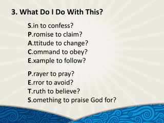 3. What Do I Do With This?
S.in to confess?
P.romise to claim?
A.ttitude to change?
C.ommand to obey?
E.xample to follow?
P.rayer to pray?
E.rror to avoid?
T.ruth to believe?
S.omething to praise God for?

 