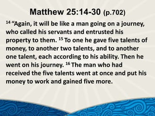 Matthew 25:14-30 (p.702)
14 “Again,

it will be like a man going on a journey,
who called his servants and entrusted his
property to them. 15 To one he gave five talents of
money, to another two talents, and to another
one talent, each according to his ability. Then he
went on his journey. 16 The man who had
received the five talents went at once and put his
money to work and gained five more.

 