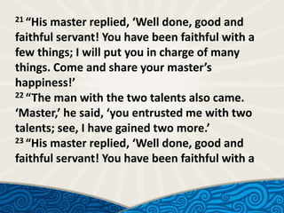 21 “His

master replied, ‘Well done, good and
faithful servant! You have been faithful with a
few things; I will put you in charge of many
things. Come and share your master’s
happiness!’
22 “The man with the two talents also came.
‘Master,’ he said, ‘you entrusted me with two
talents; see, I have gained two more.’
23 “His master replied, ‘Well done, good and
faithful servant! You have been faithful with a

 
