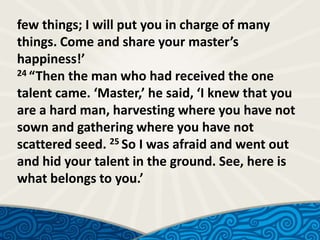 few things; I will put you in charge of many
things. Come and share your master’s
happiness!’
24 “Then the man who had received the one
talent came. ‘Master,’ he said, ‘I knew that you
are a hard man, harvesting where you have not
sown and gathering where you have not
scattered seed. 25 So I was afraid and went out
and hid your talent in the ground. See, here is
what belongs to you.’

 