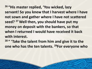26 “His

master replied, ‘You wicked, lazy
servant! So you knew that I harvest where I have
not sown and gather where I have not scattered
seed? 27 Well then, you should have put my
money on deposit with the bankers, so that
when I returned I would have received it back
with interest.
28 “ ‘Take the talent from him and give it to the
one who has the ten talents. 29For everyone who

 