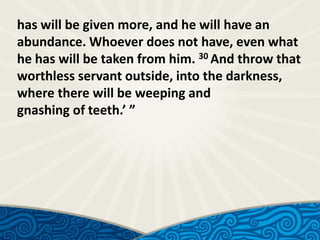has will be given more, and he will have an
abundance. Whoever does not have, even what
he has will be taken from him. 30 And throw that
worthless servant outside, into the darkness,
where there will be weeping and
gnashing of teeth.’ ”

 