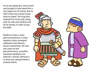 As he was doing this, one servant
was brought in who owed him a
very large sum of money. But he
didn’t have any money to pay
what he owed. The king then
ordered him to be sold, along
with his wife and children and
all he owned, in order to pay
the debt.
Когда он стал с ними
рассчитываться, к нему
привели слугу, который
задолжал ему десять
тысяч талантов. Но так
как слуга не мог
расплатиться, господин
приказал продать его
вместе с женой, детьми и
со всем его имуществом в
уплату долга.
 
