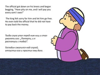 The official got down on his knees and began
begging, “Have pity on me, and I will pay you
every cent I owe!”
The king felt sorry for him and let him go free.
He even told the official that he did not have
to pay back the money.
Тогда слуга упал перед ним ниц и стал
умолять его: „Потерпи, и я
расплачусь с тобой”.
Господин сжалился над слугой,
отпустил его и простил ему долг.
 