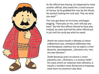 As the official was leaving, he happened to meet
another official, who owed him a small amount
of money. So he grabbed the man by the throat.
He started choking him and said, “Pay me what
you owe!”
The man got down on his knees and began
begging, “Have pity on me, and I will pay you
back.” But the first official refused to have pity.
Instead, he went and had the other official put
in jail until he could pay what he owed.
Этот же слуга пошёл к одному из своих
собратьев-слуг, который задолжал ему
сто динариев, схватил его за горло и стал
душить, приговаривая: „Заплати то, что
ты мне должен”.
Тогда должник упал на колени и стал
умолять его: „Потерпи, и я уплачу тебе”.
Но слуга этот не пожелал так сделать, а
пошёл и посадил того должника в тюрьму,
пока тот не уплатит ему долг.
 