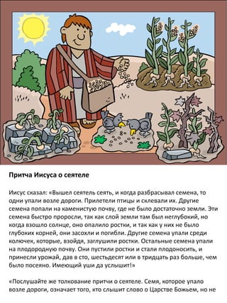 Притча Иисуса о сеятеле
Иисус сказал: «Вышел сеятель сеять, и когда разбрасывал семена, то
одни упали возле дороги. Прилетели птицы и склевали их. Другие
семена попали на каменистую почву, где не было достаточно земли. Эти
семена быстро проросли, так как слой земли там был неглубокий, но
когда взошло солнце, оно опалило ростки, и так как у них не было
глубоких корней, они засохли и погибли. Другие семена упали среди
колючек, которые, взойдя, заглушили ростки. Остальные семена упали
на плодородную почву. Они пустили ростки и стали плодоносить, и
принесли урожай, дав в сто, шестьдесят или в тридцать раз больше, чем
было посеяно. Имеющий уши да услышит!»
«Послушайте же толкование притчи о сеятеле. Семя, которое упало
возле дороги, означает того, кто слышит слово о Царстве Божьем, но не
 